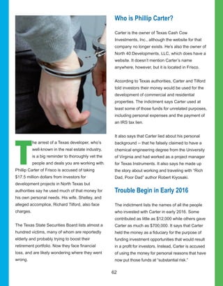 62
T
he arrest of a Texas developer, who’s 
well­known in the real estate industry, 
is a big reminder to thoroughly vet the 
people and deals you are working with. 
Phillip Carter of Frisco is accused of taking 
$17.5 million dollars from investors for 
development projects in North Texas but 
authorities say he used much of that money for 
his own personal needs. His wife, Shelley, and 
alleged accomplice, Richard Tilford, also face 
charges.
The Texas State Securities Board lists almost a 
hundred victims, many of whom are reportedly 
elderly and probably trying to boost their 
retirement portfolio. Now they face financial 
loss, and are likely wondering where they went 
wrong. 
Who is Phillip Carter?
Carter is the owner of Texas Cash Cow 
Investments, Inc., although the website for that 
company no longer exists. He’s also the owner of 
North 40 Developments, LLC, which does have a 
website. It doesn’t mention Carter’s name 
anywhere, however, but it is located in Frisco.
According to Texas authorities, Carter and Tilford 
told investors their money would be used for the 
development of commercial and residential 
properties. The indictment says Carter used at 
least some of those funds for unrelated purposes, 
including personal expenses and the payment of 
an IRS tax lien.
It also says that Carter lied about his personal 
background ­­ that he falsely claimed to have a 
chemical engineering degree from the University 
of Virginia and had worked as a project manager 
for Texas Instruments. It also says he made up 
the story about working and traveling with “Rich 
Dad, Poor Dad” author Robert Kiyosaki.
Trouble Begin in Early 2016
The indictment lists the names of all the people 
who invested with Carter in early 2016. Some 
contributed as little as $12,000 while others gave 
Carter as much as $700,000. It says that Carter 
held the money as a fiduciary for the purpose of 
funding investment opportunities that would result 
in a profit for investors. Instead, Carter is accused 
of using the money for personal reasons that have 
now put those funds at “substantial risk.”
 
 