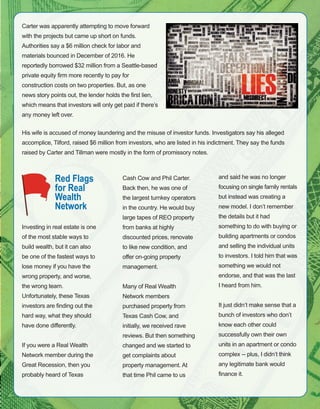 63
Carter was apparently attempting to move forward 
with the projects but came up short on funds. 
Authorities say a $6 million check for labor and 
materials bounced in December of 2016. He 
reportedly borrowed $32 million from a Seattle­based 
private equity firm more recently to pay for 
construction costs on two properties. But, as one 
news story points out, the lender holds the first lien, 
which means that investors will only get paid if there’s 
any money left over. 
His wife is accused of money laundering and the misuse of investor funds. Investigators say his alleged 
accomplice, Tilford, raised $6 million from investors, who are listed in his indictment. They say the funds 
raised by Carter and Tillman were mostly in the form of promissory notes.
Red Flags
for Real
Wealth
Network
Investing in real estate is one 
of the most stable ways to 
build wealth, but it can also 
be one of the fastest ways to 
lose money if you have the 
wrong property, and worse, 
the wrong team. 
Unfortunately, these Texas 
investors are finding out the 
hard way, what they should 
have done differently.
If you were a Real Wealth 
Network member during the 
Great Recession, then you 
probably heard of Texas 
Cash Cow and Phil Carter. 
Back then, he was one of 
the largest turnkey operators 
in the country. He would buy 
large tapes of REO property 
from banks at highly 
discounted prices, renovate 
to like new condition, and 
offer on­going property 
management.
Many of Real Wealth 
Network members 
purchased property from 
Texas Cash Cow, and 
initially, we received rave 
reviews. But then something 
changed and we started to 
get complaints about 
property management. At 
that time Phil came to us 
and said he was no longer 
focusing on single family rentals 
but instead was creating a 
new model. I don’t remember 
the details but it had 
something to do with buying or 
building apartments or condos 
and selling the individual units 
to investors. I told him that was 
something we would not 
endorse, and that was the last 
I heard from him.
It just didn’t make sense that a 
bunch of investors who don’t 
know each other could 
successfully own their own 
units in an apartment or condo 
complex ­­ plus, I didn’t think 
any legitimate bank would 
finance it.
 