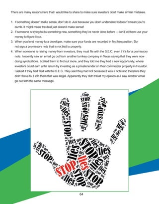 64
There are many lessons here that I would like to share to make sure investors don’t make similar mistakes.
1.  If something doesn’t make sense, don’t do it. Just because you don’t understand it doesn’t mean you're 
     dumb. It might mean the deal just doesn’t make sense!
2.  If someone is trying to do something new, something they’ve never done before ­­ don’t let them use your
     money to figure it out. 
3.  When you lend money to a developer, make sure your funds are recorded in first lien position. Do
     not sign a promissory note that is not tied to property.
4.  When someone is raising money from investors, they must file with the S.E.C. even if it’s for a promissory
     note. I recently saw an email go out from another turnkey company in Texas saying that they were now
     doing syndications. I called them to find out more, and they told me they had a new opportunity, where
     investors could earn a flat return by investing as a private lender on their commercial property in Houston.
     I asked if they had filed with the S.E.C. They said they had not because it was a note and therefore they
     didn’t have to. I told them that was illegal. Apparently they didn’t trust my opinion as I saw another email
     go out with the same message.
 
 
