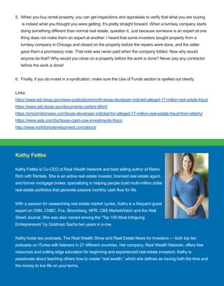 65
5.  When you buy rental property, you can get inspections and appraisals to verify that what you are buying
      is indeed what you thought you were getting. It’s pretty straight forward. When a turnkey company starts
     doing something different than normal real estate, question it. Just because someone is an expert at one
     thing does not make them an expert at another. I heard that some investors bought property from a
     turnkey company in Chicago and closed on the property before the repairs were done, and the seller
     gave them a promissory note. That note was never paid when the company folded. Now why would
     anyone do that? Why would you close on a property before the work is done? Never pay any contractor
     before the work is done!
6.  Finally, if you do invest in a syndication, make sure the Use of Funds section is spelled out clearly. 
Links:
https://www.ssb.texas.gov/news­publications/north­texas­developer­indicted­alleged­17­million­real­estate­fraud
https://www.ssb.texas.gov/documents­carters­tilford
https://smcorridornews.com/texas­developer­indicted­for­alleged­17­million­real­estate­fraud­from­elderly/
https://www.yelp.com/biz/texas­cash­cow­investments­frisco
http://www.northfortydevelopment.com/about/
 
Kathy Fettke 
Kathy Fettke is Co­CEO of Real Wealth Network and best selling author of Retire 
Rich with Rentals. She is an active real estate investor, licensed real estate agent, 
and former mortgage broker, specializing in helping people build multi­million dollar 
real estate portfolios that generate passive monthly cash flow for life.
With a passion for researching real estate market cycles, Kathy is a frequent guest 
expert on CNN, CNBC, Fox, Bloomberg, NPR, CBS MarketWatch and the Wall 
Street Journal. She was also named among the “Top 100 Most Intriguing 
Entrepreneurs” by Goldman Sachs two years in a row.
Kathy hosts two podcasts, The Real Wealth Show and Real Estate News for Investors — both top ten 
podcasts on iTunes with listeners in 27 different countries. Her company, Real Wealth Network, offers free 
resources and cutting edge education for beginning and experienced real estate investors. Kathy is 
passionate about teaching others how to create “real wealth,” which she defines as having both the time and 
the money to live life on your terms.
 
 