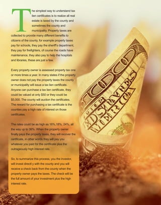 69
T
he simplest way to understand tax 
lien certificates is to realize all real 
estate is taxed by the county and 
sometimes the county and 
municipality. Property taxes are 
collected to provide many different benefits to 
citizens of the county, for example property taxes 
pay for schools, they pay the sheriff’s department, 
they pay for firefighters, of course the roads have 
maintenance, they also pay to help the hospitals 
and libraries, these are just a few. 
Every property owner is assessed property tax one 
or more times a year. In many states if the property 
owner does not pay the property taxes the county 
or municipality will issue a tax lien certificate. 
Anyone can purchase a tax lien certificate, they 
could be valued at only $50 or they could be 
$5,000. The county will auction the certificates. 
The reward for purchasing a tax certificate is the 
counties pay a high rate of interest on those 
certificates. 
The rates could be as high as 16%,18%, 24%, all 
the way up to 36%. When the property owner 
finally pays the property taxes, they will recover the 
certificate, in other words they will pay you 
whatever you paid for the certificate plus the 
outrageously high interest rate.
So, to summarize this process, you the investor, 
will invest directl y with the county and you will 
receive a check back from the county when the 
property owner pays the taxes. The check will be 
the full amount of your investment plus the high 
interest rate. 
 