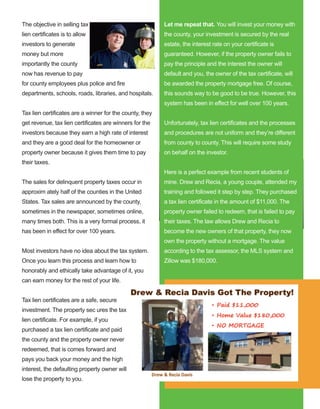 70
The objective in selling tax 
lien certificates is to allow 
investors to generate 
money but more 
importantly the county 
now has revenue to pay 
for county employees plus police and fire 
departments, schools, roads, libraries, and hospitals.
Tax lien certificates are a winner for the county, they 
get revenue, tax lien certificates are winners for the 
investors because they earn a high rate of interest 
and they are a good deal for the homeowner or 
property owner because it gives them time to pay 
their taxes. 
The sales for delinquent property taxes occur in 
approxim ately half of the counties in the United 
States. Tax sales are announced by the county, 
sometimes in the newspaper, sometimes online, 
many times both. This is a very formal process, it 
has been in effect for over 100 years.
Most investors have no idea about the tax system. 
Once you learn this process and learn how to 
honorably and ethically take advantage of it, you 
can earn money for the rest of your life.
Tax lien certificates are a safe, secure 
investment. The property sec ures the tax 
lien certificate. For example, if you 
purchased a tax lien certificate and paid 
the county and the property owner never 
redeemed, that is comes forward and 
pays you back your money and the high 
interest, the defaulting property owner will 
lose the property to you. 
Let me repeat that. You will invest your money with 
the county, your investment is secured by the real 
estate, the interest rate on your certificate is 
guaranteed. However, if the property owner fails to 
pay the principle and the interest the owner will 
default and you, the owner of the tax certificate, will 
be awarded the property mortgage free. Of course, 
this sounds way to be good to be true. However, this 
system has been in effect for well over 100 years. 
Unfortunately, tax lien certificates and the processes 
and procedures are not uniform and they’re different 
from county to county. This will require some study 
on behalf on the investor. 
Here is a perfect example from recent students of 
mine. Drew and Recia, a young couple, attended my 
training and followed it step by step. They purchased 
a tax lien certificate in the amount of $11,000. The 
property owner failed to redeem, that is failed to pay 
their taxes. The law allows Drew and Recia to 
become the new owners of that property, they now 
own the property without a mortgage. The value 
according to the tax assessor, the MLS system and 
Zillow was $180,000. 
 
 