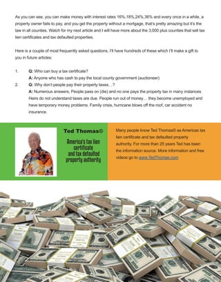 71
As you can see, you can make money with interest rates 16%,18%,24%,36% and every once in a while, a 
property owner fails to pay, and you get the property without a mortgage, that’s pretty amazing but it’s the 
law in all counties. Watch for my next article and I will have more about the 3,000 plus counties that sell tax 
lien certificates and tax defaulted properties. 
Here is a couple of most frequently asked questions, I’ll have hundreds of these which I’ll make a gift to 
you in future articles: 
1.   Q: Who can buy a tax certificate? 
A: Anyone who has cash to pay the local county government (auctioneer) 
2.   Q: Why don’t people pay their property taxes…?
A: Numerous answers, People pass on (die) and no one pays the property tax in many instances
Heirs do not understand taxes are due. People run out of money… they become unemployed and
have temporary money problems. Family crisis, hurricane blows off the roof, car accident no
insurance.
 
Many people know Ted Thomas© as Americas tax 
lien certificate and tax defaulted property 
authority. For more than 25 years Ted has been 
the information source. More information and free 
videos go to www.TedThomas.com 
 
Ted Thomas©
America's tax lien
certificate
and tax defaulted
property authority
 