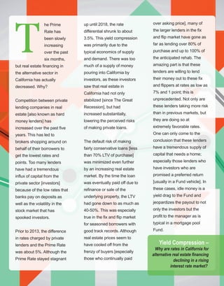 74
HANG IN THERE!
up until 2018, the rate 
differential shrunk to about 
3.5%. This yield compression 
was primarily due to the 
typical economics of supply 
and demand. There was too 
much of a supply of money 
pouring into California by 
investors, as these investors 
saw that real estate in 
California had not only 
stabilized [since The Great 
Recession], but had 
increased substantially, 
lowering the perceived risks 
of making private loans. 
The default risk of making 
fairly conservative loans [less 
than 70% LTV of purchase] 
was minimized even further 
by an increasing real estate 
market. By the time the loan 
was eventually paid off due to 
refinance or sale of the 
underlying property, the LTV 
had gone down to as much as 
40­50%. This was especially 
true in the fix and flip market 
for seasoned borrowers with 
good track records. Although 
real estate prices seem to 
have cooled off from the 
frenzy of buyers [especially 
those who continually paid 
he Prime 
Rate has 
been slowly 
increasing 
over the past 
six months, 
but real estate financing in 
the alternative sector in 
California has actually 
decreased. Why?
Competition between private 
lending companies in real 
estate [also known as hard 
money lenders] has 
increased over the past five 
years. This has led to 
brokers shopping around on 
behalf of their borrowers to 
get the lowest rates and 
points. Too many lenders 
have had a tremendous 
influx of capital from the 
private sector [investors] 
because of the low rates that 
banks pay on deposits as 
well as the volatility in the 
stock market that has 
spooked investors.
Prior to 2013, the difference 
in rates charged by private 
lenders and the Prime Rate 
was about 5%. Although the 
Prime Rate stayed stagnant 
over asking price], many of 
the larger lenders in the fix 
and flip market have gone as 
far as lending over 80% of 
purchase and up to 100% of 
the anticipated rehab. The 
amazing part is that these 
lenders are willing to lend 
their money out to these fix 
and flippers at rates as low as 
7% and 1 point; this is 
unprecedented. Not only are 
these lenders taking more risk 
than in previous markets, but 
they are doing so at 
extremely favorable rates. 
One can only come to the 
conclusion that these lenders 
have a tremendous supply of 
capital that needs a home; 
especially those lenders who 
have investors who are 
promised a preferred return 
[usually in a Fund vehicle]. In 
these cases, idle money is a 
yield drag to the Fund and 
jeopardizes the payout to not 
only the investors but the 
profit to the manager as is 
typical in a mortgage pool 
Fund.
T
Yield Compression –
Why are rates in California for 
alternative real estate financing 
declining in a rising
interest rate market? 
 