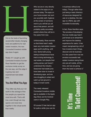 8
H
Who we are is very directly 
related to the apps on our 
phones today. The apps on 
your home screen can sum 
you up pretty well. A glance 
at the screen of someone 
next to you will tell you all 
about that person, and will 
probably pretty accurately 
predict where they will be in 
five years from now.
Unfortunately, Ross reminds 
us that there hasn’t really 
been any real estate investor 
apps worth anything, until 
now. Some bold young 
startup entrepreneurs have 
tried to bring technology to 
real estate, but despite their 
coding sense, just haven’t 
understood the industry. 
Seasoned real estate pros 
have been slow to invest in 
developing apps, and are 
now struggling to adapt and 
catch up lost ground in 
today’s hi­tech world.
The newly released 
Connected Investors mobile 
app is available in the Apple 
App Store and for Android 
users in Google Play.
Of course CI has had an app 
for quite a while (you can be 
in business without one 
today). Though rather than 
just being a basic directory 
of resources designed for 
use on a desktop, the new 
app is a REAL app with 
incredible functionality.
In fact, Ross Hamilton says, 
“the process of developing 
the true mobile app hasn’t 
just forced us to streamline 
and improve the desktop 
experience for users, it has 
meant reengineering a lot of 
how investors learn things, 
discover and do business. 
In a few years from now we 
envision successful real 
estate investors being those 
who are all mobile, all the 
time, and we are giving 
them the tools to achieve it.”
 
Hot on the heels of launching 
several other industry changing 
tools and platforms for real 
estate investors, the new 
Connected Investors mobile 
app does it again.
Realty 411 caught up with 
Connected Investors founder 
Ross Hamilton to get the 
exclusive inside scoop on 
the new app, and the edge it 
is giving new and 
experienced real estate 
pros…
YouAreWhatYouApp
They often say that your net 
worth is the average of the 
five people you spend the 
most time with. That’s still 
true, even though we may 
spend a lot more time 
together in the virtual world 
than reality. 
It’sTime
ToGetConnected!
 