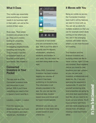 9
What It Does
This mobile app essentially 
puts everything an investor 
needs to do business right 
in their palm, car and at the 
control of their voice.
Ross says, “Real estate 
investors are people on the 
go. They are in motion, 
looking for properties, 
speaking to others, 
investigating neighborhoods, 
travelling and living life. 
They needed a tool that 
empowered them to do 
business at that speed, 
seamlessly. We created it.”
Connected
Investors in Your
Pocket
The app puts all of the 
Connected Investors tools 
and resources in your 
pocket. With it you’ll have 
everything you need to find 
it, figure it, fund it and flip it. 
Location, Location, Location
From the second you 
download the app you’ll see 
all the investors and deals 
around you. Hundreds of 
thousands of real estate 
pros are connected by this 
app. With it you’ll be able to 
instantly see the flippers, 
wholesalers, rehabbers, 
landlords and lenders in 
your area. You can reach out 
and start doing deals on the 
spot.
Since 2005, Connected 
Investors has been location 
tagging the volumes of 
content it has been 
publishing on its platforms. 
This information is all 
already populated in the 
app. So, you can tap into 
historical data, location 
based news and trends and 
be hyper knowledgeable. 
Wherever you are you can 
get alerts to new deals being 
posted based on your 
criteria too.
It Moves with You
Being as mobile as we are, 
the Connected Investors 
team built in all the features 
we need to move with us. 
You can set up alerts for 
multiple locations so that you 
can for example watch deals 
coming on live where you 
live, and in the emerging 
markets with better returns 
where you are most focused 
on investing. 
This freedom and the 
finances investors are 
enjoying means we like to 
travel a lot too, right? CI has 
you covered. Ross explains 
that as you travel to new 
locations your app updates 
so you can see local 
investors, professionals and 
deals too. So, if you are 
spending the weekend in 
Jacksonville, FL and find 
yourself wondering what 
local properties are going for, 
and what deal opportunities 
look like, all you need to do 
is pull out your phone. You’ll 
have contacts right there, 
and new deals popping up to 
choose from. All without 
missing a beat back home 
either.
It’sTimeToGetConnected!
 