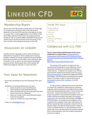 September 2008
                                                                                                                         Issue 5




       L INKED I N CFD
      A networking forum for CFD professionals


    Membership Report                                                 Inside This Issue

We are more than 500 members strong! About six months ago,            Membership Report                               1
my company was conducting a CFD survey and we were                    LinkedIn Discussion                             1
desperate to find more CFD researchers and engineers to take          Your Input                                      1
our survey. Then, a friend suggested that I use LinkedIn to find      U.S. FDA                                        1
more CFDers. My search did not turn up any group that was             Open FOAM                                       2
focused on CFD. So, in March 2008, I started the CFD group and 
                                                                      Pointwise User Meeting                          3
invited a few of my CFD connections to join the group. In less 
than 5 months, that small group has grown to over 500                 Let if Flow                                     3




                                                                     Collaborate with U.S. FDA
    Discussions on LinkedIn
                                                                     The U.S. Food and Drug Administration invites you to 
 LinkedIn has been upgrading in recent month and they are            collaborate in a unique project, "Standardization of 
adding feature to groups for better collaborations for group         Computational Fluid Dynamic (CFD) Techniques Used to 
members. LinkedIn has already enabled the discussion bulletin        Evaluate Performance and Blood Damage Safety in Medical 
board and all members are now able to start a discussion right       Devices."  
in LinkedIn. So for us, there is no more need for the Google         (http://www.fda.gov/cdrh/cfd/index.html) 
group we started. Another good news is that LinkedIn will             
enable home pages for all groups in a very near future.                      The purpose of this project is to determine how 
                                                                     computational fluid dynamics can be effectively used to 
                                                                     characterize fluid flow and to predict blood damage in 
                                                                     medical devices.  To address this complex issue, FDA has 
                                                                     partnered with academia and industry under the Critical 
    Your Input for Newsletter                                        Path Initiative program to advance the application of CFD 
                                                                     technology in the development and evaluation of medical 
                                                                     devices. This project is open to anyone who wishes to 
    Do you have something to say to the CFD group? Then, say it      participate (in part or in full), comment, or provide 
    here.                                                            suggestions. 
                                                                      
    Following is our current guidelines for your input:                      In order to better understand the current state of the 
         • Inputs should be no more than 500 words                   art of how CFD is applied to medical devices, a practical 
         • Inputs should be in Microsoft Word format                 evaluation will be conducted of two different flow models, 
         • Inputs should exclude any direct sales pitch (we don’t    which were developed by the project’s Technical Steering 
             want to turn this into a billboard)                     Committee.  Anyone who wishes to participate in the 
         • Inputs can include a link to send interested readers      project may perform computational simulations of the two 
             to the full story (pitch)                               models using the parameters described in the detailed 
         • Inputs can include one or two small images                project plan; this is essentially a Round Robin investigation 
                                                                     of virtual models.  For comparison and validation of the 
    Email us at: cfdlinkd@gmail.com                                  computational simulations, three select laboratories will 
                                                                     perform quantitative flow visualization measurements on 
                                                                     physical models. The FDA will collect the data, analyze the 
                                                                     results in a blinded fashion (i.e. the identification of the 
                                                                     person who sent in the data will be removed and replaced 
                                                                     with a unique identifier), and then compare and present 
                                                                     (continue on page 2) 
 