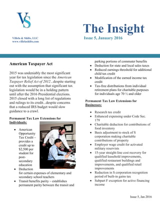 Issue 5, Jan 2016
American Taxpayer Act
2015 was undeniably the most significant
year for tax legislation since the American
Taxpayer Relief Act of 2012...despite starting
out with the assumption that significant tax
legislation would be in a holding pattern
until after the 2016 Presidential elections.
2015 closed with a long list of regulations
and rulings to its credit...despite concerns
that a reduced IRS budget would slow
guidance to a crawl.
Permanent Tax Law Extensions for
Individuals:
 American
Opportunity
Tax Credit –
provides a
credit up to
$2,500 per
student for
post-
secondary
education
 Deduction
for certain expenses of elementary and
secondary school teachers
 Transit benefits parity – establishes
permanent parity between the transit and
parking portions of commuter benefits
 Deduction for state and local sales taxes
 Reduced earnings threshold for additional
child tax credit
 Modification of the earned income tax
credit
 Tax-free distributions from individual
retirement plans for charitable purposes
for individuals age 70 ½ and older
Permanent Tax Law Extensions for
Businesses:
 Research tax credit
 Enhanced expensing under Code Sec.
179
 Charitable deduction for contributions of
food inventory
 Basis adjustment to stock of S
corporation making charitable
contributions of property
 Employer wage credit for activated
military reservists
 15-year straight-line cost recovery for
qualified leasehold improvements,
qualified restaurant buildings and
improvements, and qualified retail
improvements
 Reduction in S corporation recognition
period of built-in gains tax
 Subpart F exception for active financing
income
The Insight
Issue 5, January 2016Villela & Shilts, LLC
www.villelashilts.com
 