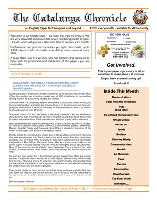 The Catalunya Chronicle
                  An English Paper for Tarragona and beyond....                                FREE every month ~ suitable for all the family.

 Welcome to our March issue - we hope that you will enjoy it. We                                                DO YOU HAVE
                                                                                                             TRACTORS             CARS
 are very pleased to announce that we are now being printed in Spain
 - Lleida, which will give us a little more time to prepare each month.                                      MACHINERY            GENERATORS
                                                                                                                 WORKING OR NON WORKING

 Furthermore, our print run increases yet again this month, up to                                                CASH AVAILABLE FOR ALL
                                                                                                                     OF THE ABOVE
 4,000 copies which will enable us to deliver more copies to more
 sites.                                                                                                           FOR MORE INFORMATION
                                                                                                                     PLEASE CONTACT

                                                                                                                   689 468 752
 A huge thank you to everyone who has helped (and continues to
 help) with the production and distribution of the paper - you are
 invaluable.
                                                                                                             Get Involved.
                                                                                                     This is your paper - got a story to tell or
   ONCE UPON A TIME...                                                                               something to moan about - let us know.
                                                                                                       Do you have an event coming up?
    MORA D'EBRE , THE RIBERA D'EBRE REGION AND A BRIEF                                                              Broadcast it!
    GLIMPSE INTO THE LIVES OF TWO BRITISH RESIDENTS.
    Jennifer Figuerola

Standing proudly on the banks of the Ebro and framed by the famous arched bridge, Mora
                                                                                                          Inside This Month
d'Ebre has evolved into a bustling market town of 5000 inhabitants, its commodities
serving many of the surrounding villages and hamlets.
                                                                                                                  Readers Letters

Somehow there is a completely different atmosphere to any of the coastal resorts; yes                       Tales from the Riverbank
there are plenty of bars and cafés, but the main focus is on the community and its needs,
giving the town more of a sense of 'normality'. Of historical interest, there is an Islamic                             Pets
castle and a convent, 'Les Mínimes'.                                                                                 Short Story
The parish church of St John the Baptist is beautifully preserved. Like most settlements                  Ice without the Gin and Tonic
along the river, boats or canoes can be hired to meander up and down to see the scenery
at its best with the backdrop of the mountains and the birds of prey circling overhead.                            Whats Online
Other settlements in the region include Riba-Roja d'Ebre, La Palma d'Ebre, Flix, Vinebre,
La Torre de L'Español, Ascó, Garcia, Darmós, La Serra d'Almos, Llaberia, Benissanet,                                  Whats On
Miravet, Ginestar, Tivissa and Rasquera. Mora d'Ebre is situated in the centre of the
Ribera d'Ebre region, and as such is the region's capital.                                                               Sports
Directly across the river stands the smaller town of Mora La Nova, which came into being                                 Reviews
after the train station was built. The first train to stop at the station, from Reus, destination
Zaragoza, was on 8 April, 1891. Gradually the town grew until becoming a municipality                             Growing Nicely
independent of Mora D'Ebre. The manor house, 'Mas de la Coixa', is an emblem of the
town's origins. It has also become very well-known for hosting the annual agricultural fair.                    Community News
Mora d'Ebre hosts the annual 'Casafir', every September.This is a hunters` fair, with
archery, gundogs, displays, birds of prey , police dog displays and obstacle courses for                                 Health
dogs.
                                                                                                                    La Matanca
For Kath and Gary Jordan, this is their third year actually living in Mora dÈbre, just outside
the town. They looked around the area for a couple of years before settling and absolutely                                Food
love the area. They have around 11 large olive trees and 15 smaller ones, and Gary has
just become the proud owner of half a very smart yellow tractor, with which he is clearing                               Puzzles
the land for more trees and other vegetables.

They moved here to be closer to their son and his family and have gradually filled their                            Information
lives to the full. They love the fact that they don't live on the coast and are bombarded by
tourists every summer, yet the coast is a mere 25 mins drive away when they do want to                             Classified Ads
go.
                                                                                                                  The Final Word
Beer is cheaper inland too!
                                                                                                                    and more....
               The Catalunya Chronicle - Issue 6 March 2010 - www.chroniccat.com - Page 1
 