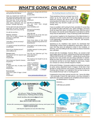 WHAT'S GOING ON ONLINE?
Your monthly round-up of the fun and Spice-up your Sangria skils with these
the factual from the internet.           variations:                                     The Hunting Season is all but over....
                                         bit.ly/bcJWdq
Hope you enjoyed last month's list,                                                   Thank goodness that we no longer have to be
this month we're going to open with a A twist on mussels to keep any man
                                                                                      woken up by the virtual 4th of July every
useful little site that makes tiny URL's happy:
from long ones. I'll be using them bit.ly/cIockh                                      week-end morning. We will be able to stop
whenever I think it'll save you time                                                  worrying about the safety of our cats, and other
when typing addresses into your CALLING ALL BRANIACS:                                 animals that may become caught up in the
browser - example: http://bit.ly/        You can never have enough                    weekly ‘sport’.
                                         knowledge:
On the right hand side of their home www.mentalfloss.com                              I have no problem with hunting for food, provided of course they
page there are some Tool options -                                                    do not litter the place with beer cans, spent cartridges, and worst
check these out for easy sharing.        Now put it to the test(s):
                                         bit.ly/98X99P                                of all, the dogs them deem no longer necessary. With the end of
On with the rest then ...                                                             the season, we must be aware that poison is put down to cull the
                                         JUST FOR FUN:                                strays that are abandoned - a way of clearing up after themselves.
GENERAL INTEREST:                        Could this be one of the best jazz
Learn how to make a fantastic tiny arrangements of all time?:                         Last summer I applied to the Department of the Medi-Ambient in
terrarium in a light bulb:               bit.ly/9pMejU                                Amposta to remove my finca from the hunting register, to no avail.
bit.ly/bN6zyT                                                                         It was apparently not possible unless I had over 250 hectares,
                                         Some funny takes on how movie
Think Mars is all red and dusty?:        posters would look if they told the truth:   and preferably 500.
bit.ly/dn2ET0                            bit.ly/5WeuG5
                                                                                      Speaking to my neighbour last autumn he mentioned that
15 cute(ish) animals that will kill you: A few twists on the humble tea bag:          ‘theoretically’ hunters were not allowed to shoot within 100m of a
bit.ly/85Qq9n                            bit.ly/dfN5vk                                road, that they were not allowed to shoot in the riverbeds, or
                                                                                      barrancs, and most telling of all, they could not shoot on land that
Bored of your desktop picture?:           A gentler approach to online games:
www.wallbase.net                          bit.ly/179sk
                                                                                      was cultivated.

SPANISH STUFF:                      How did your Valentines go? Any                   Armed with this knowledge, however flimsy, we erected small
Be prepared with this Spanish bank worse than these?:                                 signs dotted about our finca, outward facing that bore the legend
holiday list:                       bit.ly/csMC2d                                     ‘FINCA PARTICULAR CULTIVADA’ . Letting all and sundry know
bit.ly/aSPq60                                                                         that this finca was private and was being cultivated or worked.
                                    This round-up was bought to you by                Whilst we have seen many hunters nearby this season, we have
Get to know your Spanish cheeses: Jamie Watson.
bit.ly/bI3TAl
                                                                                      not had one set foot on our land. Maybe we were lucky, maybe
                                    Jamie is a freelance                              not. At least our various animals enjoyed a respite.
HISTORY:                            creative offering web
A sketch-pad story of pretty much design, illustration,                               At the end of October, I received a reply to an email that I had sent
everything:                         animation         and                             to some various department back in August. At the time I had
bit.ly/5m3Jr2                       branding services,                                decided to email everyone and anyone connected to the Rural
                                    based in L'Ampolla.                               /Hunting side of things, in an attempt to find out how to take our
FOOD & DRINK:
Quick lunch option of eggs in bread                                                   finca outside the local ‘coto’ or hunting ground.
bowls:
                                                                                      It appeared to have been passed around a bit - hence the delay
bit.ly/8sagvC                         www.jamiewatsondesign.com
                                                                                      - but eventually it found the right person, and they enclosed a
                                                                                      application form which needed to be completed and sent back to
                                                                                                 the MediAmbient in Amposta.
                                                                                                 Hmmmm.....
                                                                                                 I will keep you posted.




                                                                                                                               ENGLISH SPEAKING
                                                                                                                                DENTAL SURGERY
                                                                                                                           JENNIFER JACK - DENTIST
                                                                                                                           ALEXANDER JACK
                                                                                                                           MASTER DENTAL
                                                                                                                           TECHNOLOGIST
                                                                                                                           Mon / Weds / Fri 10.00 -16.00
                                                                                                                           Tue, Thu         14.00 - 20.00



                                                                                                 Plaza De Bous, 1
                                                                                                 12598 PENISCOLA
                                                                                                 (Castellon)                            PLAYA NORTE



                                                                                                 TEL./FAX: 964 481 588                                      PUERTO




             The Catalunya Chronicle - Issue 6 March 2010 - www.chroniccat.com - Page 10
 