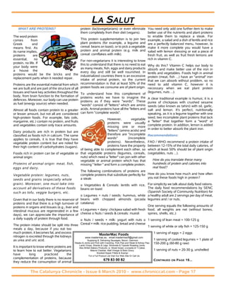 LA SALUT
   WHAT ARE PROTEINS?                                 protein (lactovegetarians) or even eliminate You need only add one further item to make
                                                      them completely from their diet (vegans).        better use of the nutrients and plant proteins
The word protein                                                                                       to enable them to replace a steak. For
comes         from                                    This protein supplementation is to join two example, a salad and a dish of lentils and rice
Greek          and                                    plant proteins (for example, a legume and are a perfectly balanced menu, however, to
means first. As                                       cereal: beans on toast), or to pick a vegetable make it more complete you would have a
its name implies,                                     protein and animal protein (e.g. milk and salad with lemon dressing or eat a piece of
proteins        are                                   cereal: cornflakes with milk).                   fresh fruit, as well as fruit fresh lemons are
essential,       no                                                                                    rich in vitamin C.
                                                      For non-vegetarians it is interesting to know
protein, no life. If                                  this to understand that there is no need to eat Why do this? Vitamin C helps our body to
your body were                                        as many meats, fish, eggs and dairy products absorb and make better use of the iron in
a house the                                           every day and still be well nourished. In lentils and vegetables. Foods high in animal
proteins would be the bricks and the                  industrialized countries there is an excessive protein (meat, fish ...) have an "animal" iron
replacement parts when it needed repair.              intake of animal protein, so the current that we can absorb without problem, so no
Proteins are the essential material from which        recommendation is that at least 50% of the need to add vitamin C, however it is
we are built and are part of the structure of all     protein foods we consume are of plant origin. necessary when we eat plant protein
tissues and have key activities throughout the                                                         (legumes, nuts ...).
                                                      To understand how this complement of
body, from brain function to the formation of         proteins works we have to imagine the A clear traditional example is humus; it is a
defences. Moreover, our body can use protein          proteins as if they were "words". These puree of chickpeas with crushed sesame
as fuel (energy source) when needed.                  "words" consist of "letters" which are amino seeds (also known as tahini) with oil, garlic,
Almost all foods contain protein to a greater         acids. Animal proteins have all the "letters and salt and lemon. It's perfect, nutritionally
or lesser amount, but not all are considered          can form "complete words".                       speaking, as it is a legume together with one
high-protein foods. For example, fats (oils,                                                           seed, two incomplete plant proteins that lack
                                                                           However,         vegetable
margarine, etc.) contain no protein, and fruits                                                        a "letter" that together form a "word" or
                                                                           proteins were usually
and vegetables contain only trace amounts.                                                             complete protein. In addition, lemon is added
                                                                           missing one or more
                                                                                                       in order to better absorb the plant iron.
Dairy products are rich in protein but are                                 "letters" (amino acids) and
classified as foods rich in calcium. The same                              therefore are "incomplete Recommendations:
applies to cereals, it is true that they have                              words"         (incomplete
vegetable protein content but are noted for                                proteins). Nevertheless, FAO / WHO recommend a protein intake of
their high content of carbohydrates (sugars).                              proteins have the property between 12-15% of the total daily calories, of
                                                      of being able to complement each other, so which at least 50% should be of plant origin
Foods rich in protein can be of vegetable or          that vegetable proteins (legumes, cereals, (vegetables, nuts ...).
animal origin:                                        nuts) which need a "letter" can join with other
                                                      vegetable or animal protein which has that           How do you translate these many
Proteins of animal origin: meat, fish,                missing " letter " and form a complete protein.      hundreds of protein and calories into
eggs and dairy.                                                                                            real food?
                                                      The following combinations of proteins are
Vegetable protein: legumes, nuts,                     complete proteins that substitute perfectly for How do you know how much and how often
                                                      a steak:                                         you eat these foods high in protein?
seeds and grains (especially whole
grain). Moreover, one must take into                  o Vegetables & Cereals: lentils with rice, For simplicity we talk about daily food rations.
account all derivatives of these foods                beans on toast                               The daily food recommendations by SENC
such as tofu, veggie burgers, etc.                                                                 (Spanish Society of Community Nutrition) for
                                                      o Legumes + nuts / seeds: hummus, white a healthy adult are 2 servings per day of meat,
Given that in our body there is no reservoir of       beans with chopped almonds (picada legumes and / or nuts.
proteins and that there is a high turnover of         catalana)
proteins in organs and tissues (e.g., liver and                                                    One serving equals the following amounts of
intestinal mucous are regenerated in a few            o Legumes + dairy: chickpea salad with fresh food, all weights are net (without bones,
days), we can appreciate the importance of            cheese o Nuts / seeds & cereals: muesli      spines, shells, etc.):
a daily supply of protein through food.           o Nuts / seeds + milk: yogurt with nuts o 1 serving of lean meat = 100-125 g
The protein intake should be split into three Cereal + milk: rice pudding, bread and cheese 1 serving of white or oily fish = 125-150 g
meals a day, because if you eat too
much protein, it becomes fat, and excess                                                                                 1 serving of eggs = 2 eggs
                                                                       MasterMac Foods
nitrogen is excreted through the kidneys               www.mastermac.eu email:mastermacff@gmail.com
as urea and uric acid.                                   Supplying & Delivering Sausages, Bacon, Gammon                  1 serving of cooked legumes = 1 plate of
                                             Steaks & Joints and Pork with Crackling. Pork Pies and Steak & Kidney Pies. 150-200 g (60-80 g raw)
                                                 Lamb Chops, Shanks & Legs. Silverside & Topside Roasting Joints.
It is important to know where proteins are       Also British Bakery Products i.e. Sliced bread, crumpets & T-Cakes.
to learn how to eat better. Vegetarians                      Mature Cheddar, Malt Vinegar & Bisto Gravy.                 1 serving of nuts = 20-30 g, unshelled
                                                                    Smoked Kipper Fillets & Scampi
have         long      practiced       the                  For a Full Product List Visit Our Web Site Or Call Us
complementation of proteins, because
                                                                           679 83 00 82                                  CONTINUED ON PAGE 19...
they reduce the consumption of animal


             The Catalunya Chronicle - Issue 6 March 2010 - www.chroniccat.com - Page 17
 