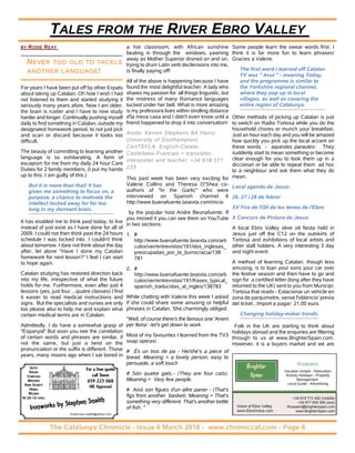 TALES FROM THE RIVER EBRO VALLEY
BY   ROSIE REAY                                      a hot classroom, with African sunshine Some people learn the swear words first. I
                                                     beating in through the windows, yawning think it is far more fun to learn phrases!
                                                     away as Mother Superior droned on and on, Gracies a Valerie.
     NEVER TOO OLD TO TACKLE                         trying to drum Latin verb declensions into me,
     ANOTHER LANGUAGE!                               is finally paying off!                               The first word I learned off Catalan
                                                                                                          TV was " Avui " - meaning Today,
                                                     All of the above is happening because I have         and the programme is similar to
For years I have been put off by other Expats        found the most delightful teacher. A lady who        the Yorkshire regional channel,
about taking up Catalan. Oh how I wish I had         shares my passion for all things linguistic, but     where they pop up in local
not listened to them and started studying it         the mistress of many Romance languages               villages, as well as covering the
seriously many years afore. Now I am older,          tucked under her belt. What is more amazing          entire region of Catalunya.
the brain is rustier and I have to now study         is my professora lives within strolling distance
harder and longer. Continually pushing myself        d'la meva casa and I didn't even know until a Other methods of picking up Catalan is just
daily to find something in Catalan, outside my       friend happened to drop it into conversation! to switch on Radio Tortosa while you do the
designated homework period, to not just pick                                                          household chores or munch your breakfast.
and scan or discard because it looks too             Aside: Kerren Stephens BA Hons(                  Just an hour each day and you will be amazed
difficult.                                           University of Southampton)                       how quickly you pick up the local accent on
                                                     CertTEFLA. English-Catala-                       these words - aquestes paraules- They
The beauty of committing to learning another         Castellano-Francais = translator,                suddenly start to mean something or become
language is so exhilarating. A form of                                                                clear enough for you to look them up in a
                                                     interpreter and teacher. +34 618 571
escapism for me from my daily 24 hour Care                                                            diccionari or be able to repeat them ad hoc
Duties for 2 family members, (I put my hands         233
                                                                                                      to a neighbour and ask them what they do
up to this. I am guilty of this.)
                                                     This past week has been very exciting for mean.
     But it is more than that! It has                Valerie Collins and Theresa O'Shea co- Local agenda de Jesus:
     given me something to focus on, a               authors of "In the Garlic" who were
     purpose, a chance to motivate the               interviewed on Spanish channel 6 26, 27 i 28 de febrer
     intellect locked away for far too               http://www.buenafuente.lasexta.com/inicio
     long in my dormant brain.                                                                        XV Fira de l'Oli de les terres de l'Ebre.
                                                       by the popular host Andre Beunafuente. If
                                                     you missed it you can see them on YouTube X Concurs de Pintura de Jesus
It has enabled me to think past today, to live
                                                     in two sections:
instead of just exist as I have done for all of                                                       A local Ebro Valley olive oil fiesta held in
2009. I could not then think past the 24 hours       1. #                                             Jesus just off the C12 on the outskirts of
schedule I was locked into. I couldn't think              http://www.buenafuente.lasexta.com/arti Tortosa and exhibitions of local artists and
about tomorrow. I dare not think about the day            culos/ver/entrevistas/191/dos_inglesas_ other stall holders. A very interesting 3 day
after, let alone "Have I done my Catalan                  preocupadas_por_la_burrocracia/138          and night event.
homework for next lesson?" I feel I can start             781
to hope again.                                                                                        A method of learning Catalan, though less
                                                     2. #                                             amusing, is to loan your sons your car over
Catalan studying has restored direction back              http://www.buenafuente.lasexta.com/arti the festive season and then have to go and
into my life, irrespective of what the future             culos/ver/entrevistas/191/frases_typical_ sign for a certified letter (long after they have
holds for me. Furthermore, even after just 4              spanish_traducidas_al_ingles/138783         returned to the UK) sent to you from Municipi:
lessons (yes, just four ...quatre classes) I find                                                     Tortosa that reads - Estacionar un vehicle en
it easier to read medical instructions and           While chatting with Valerie this week I asked zona de parquimetre, sense l'obtencio' previa
signs. But the specialists and nurses are only       if she could share some amusing or helpful del ticket...Import a pagar: 21,00 euro.
too please also to help me and explain what          phrases in Catalan. She charmingly obliged.
certain medical terms are in Catalan.                                                                     Changing holiday-maker trends
                                                     "Well, of course there's the famous one 'Anem
Admittedly, I do have a somewhat grasp of            per feina' -let's get down to work.               Folk in the UK are starting to think about
"Espanyol" But soon you see the correlation                                                           holidays abroad and the enquiries are filtering
of certain words and phrases are similar, if         Most of my favourites I learned from the TV3
                                                                                                      through to us at www.BrighterSpain.com.
not the same, but just a twist on the                soap operas!
                                                                                                      However, it is a buyers market and we are
pronunciation or the suffix is different. Those      # És un tros de pa - He/she's a piece of
years, many moons ago when I sat bored in            bread. Meaning = a lovely person, easy to
                                                     persuade, a soft touch
     GATES
                                  For a free quote
                                                                                                              Brighter              Roseann
     RAILING                                                                                                                   Vacation rentals - Relocation
   STAIRCASES                        call Steve      # Són quatre gats.- (They are four cats).                 Spain            Activity Holidays - Property
    WRECKERS                       659 225 068       Meaning = Very few people.                                                         Management.
 HOME SECURITY                                                                                                                   Local Guide - Advertising
                                    NIE Approved
     MOBILE                                          # Aixó son figues d'un altre paner - (That's
    WELDING
                                                     figs from another basket). Meaning = That's
                             en Snaith
NO JOB TOO SMALL                                                                                                                   +34 619 772 492 (mobile)

                rks by Steph
                                                     something very different. That's another kettle                                 +34 977 059 306 (eve)
     Iro   nw o                                      of fish. "                                         Voice of Ebro Valley
                                                                                                        www.EbroVoice.com
                                                                                                                                Roseann@brighterspain.com
                                                                                                                                    www.BrighterSpain.com
                        Email:max.snaith@yahoo.com



                   The Catalunya Chronicle - Issue 6 March 2010 - www.chroniccat.com - Page 6
 