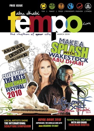 FREE ISSUE
                             FUN   |   FAMILY   |    FOOD | FRIENDSHIP | FASHION   | FITNESS




      the rhythm of your city                       M A R C H 2 010



                                                     MAKE A
                                       SPLASH
                                       WAKES               WITH
                                            TOCK
                                         ABU D
                                               HABI

     LEBR ATING
CE     S
    ARTBI
THEU DHA L
 AB IVA
 FEST
     2010
                                                 on
                                           LifeBoat
                                              a bu Dhabi
                                            in A                                     pg10


LOCAL ARTISTS SHINE     ROYAL DRIVE 2010                       TEMPO PULL OUT MAP
THE INTERNATIONAL     SUPERCARS, THE GORILLAZ AND LOTS            WITH ABU DHABI
SCULPTURE SYMPOSIUM      MORE HEADING TO UAE!                    TRIATHLON ROUTES
 
