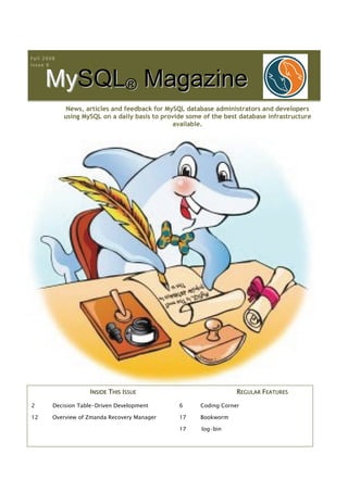 Fall 2008
Issue 6



     MySQL® Magazine
       S
             News, articles and feedback for MySQL database administrators and developers
            using MySQL on a daily basis to provide some of the best database infrastructure
                                                available.




                    INSIDE THIS ISSUE                               REGULAR FEATURES

2       Decision Table-Driven Development        6      Coding Corner

12      Overview of Zmanda Recovery Manager      17     Bookworm

                                                 17     log-bin
 