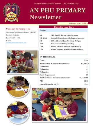 3 October 2014 | ISSUE 6
Dates for your diary
IN THIS ISSUE
From: Page
Headteacher & Deputy Headteacher 1,2,3,4,5,6
Y2 Teacher 7
Y4 Teacher 8
Y5 Teacher 9
Music Department 10
PE Department & Community Service 11,12,13,14
PTG 15,16
Lunch Menus for F1-Y6 17,18
Contact information
225 Nguyen Van Huong St, District 2, HCMC
Tel: (848) 3744 4551
Fax: (848) 3744 4182
E-mail:
simonhigham@bisvietnam.com
BRITISH INTERNATIONAL SCHOOL - HO CHI MINH CITY
AN PHU PRIMARY
Newsletter
5th PTG Family Picnic 9.30—11.30am
7th & 9th Maths Calculation workshops (MP1 & MP2/MP3)
8th Y6 Residential Trip Meeting - 5.30pm
16th Business and Enterprise Day
17th School finishes for Half Term Holiday
27th School resumes after Half Term Holiday
October
 