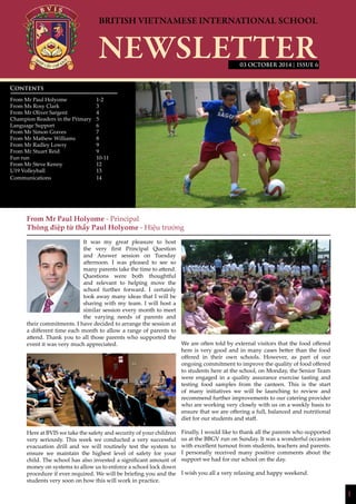 1
| ISSUE 6
From Mr Paul Holyome - Principal
Thông điệp từ thầy Paul Holyome - Hiệu trưởng
It was my great pleasure to host
the very first Principal Question
and Answer session on Tuesday
afternoon. I was pleased to see so
many parents take the time to attend.
Questions were both thoughtful
and relevant to helping move the
school further forward. I certainly
took away many ideas that I will be
sharing with my team. I will host a
similar session every month to meet
the varying needs of parents and
their commitments. I have decided to arrange the session at
a different time each month to allow a range of parents to
attend. Thank you to all those parents who supported the
event it was very much appreciated.
Here at BVIS we take the safety and security of your children
very seriously. This week we conducted a very successful
evacuation drill and we will routinely test the system to
ensure we maintain the highest level of safety for your
child. The school has also invested a significant amount of
money on systems to allow us to enforce a school lock down
procedure if ever required. We will be briefing you and the
students very soon on how this will work in practice.
We are often told by external visitors that the food offered
here is very good and in many cases better than the food
offered in their own schools. However, as part of our
ongoing commitment to improve the quality of food offered
to students here at the school, on Monday, the Senior Team
were engaged in a quality assurance exercise tasting and
testing food samples from the canteen. This is the start
of many initiatives we will be launching to review and
recommend further improvements to our catering provider
who are working very closely with us on a weekly basis to
ensure that we are offering a full, balanced and nutritional
diet for our students and staff.
Finally, I would like to thank all the parents who supported
us at the BBGV run on Sunday. It was a wonderful occasion
with excellent turnout from students, teachers and parents.
I personally received many positive comments about the
support we had for our school on the day.
I wish you all a very relaxing and happy weekend.
Contents
From Mr Paul Holyome 		 1-2
From Ms Rosy Clark		 3
From Mr Oliver Sargent		 4
Champion Readers in the Primary	 5
Language Support		 6
From Mr Simon Graves 		 7
From Mr Mathew Williams	 8
From Mr Radley Lowry		 9
From Mr Stuart Reid		 9
Fun run				 10-11
From Mr Steve Kenny		 12
U19 Volleyball			 13
Communications			 14
			
03 OCTOBER 2014
 