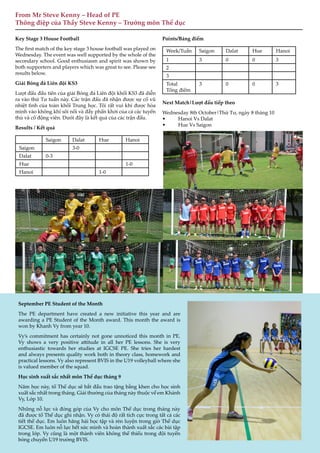 12
From Mr Steve Kenny – Head of PE
Thông điệp của Thầy Steve Kenny – Trưởng môn Thể dục
Key Stage 3 House Football
The first match of the key stage 3 house football was played on
Wednesday. The event was well supported by the whole of the
secondary school. Good enthusiasm and spirit was shown by
both supporters and players which was great to see. Please see
results below.
Giải Bóng đá Liên đội KS3
Lượt đấu đầu tiên của giải Bóng đá Liên đội khối KS3 đã diễn
ra vào thứ Tư tuần này. Các trận đấu đã nhận được sự cổ vũ
nhiệt tình của toàn khối Trung học. Tôi rất vui khi được hòa
mình vào không khí sôi nổi và đầy phấn khởi của cả các tuyển
thủ và cổ động viên. Dưới đây là kết quả của các trận đấu.
Results / Kết quả
Saigon Dalat Hue Hanoi
Saigon 3-0
Dalat 0-3
Hue 1-0
Hanoi 1-0
Points/Bảng điểm
Week/Tuần Saigon Dalat Hue Hanoi
1 3 0 0 3
2
3
Total
Tổng điểm
3 0 0 3
Next Match|Lượt đấu tiếp theo
Wednesday 8th October|Thứ Tư, ngày 8 tháng 10
• Hanoi Vs Dalat
• Hue Vs Saigon
12
September PE Student of the Month
The PE department have created a new initiative this year and are
awarding a PE Student of the Month award. This month the award is
won by Khanh Vy from year 10.
Vy’s commitment has certainly not gone unnoticed this month in PE.
Vy shows a very positive attitude in all her PE lessons. She is very
enthusiastic towards her studies at IGCSE PE. She tries her hardest
and always presents quality work both in theory class, homework and
practical lessons. Vy also represent BVIS in the U19 volleyball where she
is valued member of the squad.
Học sinh xuất sắc nhất môn Thể dục tháng 9
Năm học này, tổ Thể dục sẽ bắt đầu trao tặng bằng khen cho học sinh
xuất sắc nhất trong tháng. Giải thưởng của tháng này thuộc về em Khánh
Vy, Lớp 10.
Những nỗ lực và đóng góp của Vy cho môn Thể dục trong tháng này
đã được tổ Thể dục ghi nhận. Vy có thái độ rất tích cực trong tất cả các
tiết thể dục. Em luôn hăng hái học tập và rèn luyện trong giờ Thể dục
IGCSE. Em luôn nỗ lực hết sức mình và hoàn thành xuất sắc các bài tập
trong lớp. Vy cũng là một thành viên không thể thiếu trong đội tuyển
bóng chuyền U19 trường BVIS.
 
