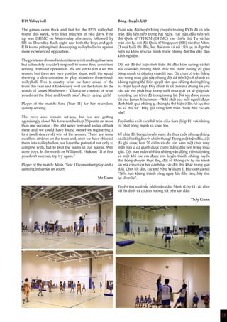 13
U19 Volleyball
The games came thick and fast for the BVIS volleyball
teams this week, with four matches in two days. First
up was ISHMC on Wednesday afternoon, followed by
SIS on Thursday. Each night saw both the boys and girls
U19 teams pitting their developing volleyball wits against
more experienced opposition.
Thegirlsteamshowedindomitablespiritandtogetherness,
but ultimately couldn’t respond to some fine, consistent
serving from our opposition. We are yet to win a set this
season, but there are very positive signs, with the squad
showing a determination to play attractive three-touch
volleyball. This is exactly what we have asked of the
team this year and it bodes very well for the future. In the
words of James Mitchener - “Character consists of what
you do on the third and fourth tries”. Keep trying, girls!
Player of the match: Sara (Year 11) for her relentless,
quality serving.
The boys also remain set-less, but we are getting
agonisingly close! We have notched up 20 points on more
than one occasion - the odd serve here and a slice of luck
there and we could have found ourselves registering a
first (well deserved) win of the season. There are some
excellent athletes on the team and, once we have chiseled
them into volleyballers, we have the potential not only to
compete with, but to beat the teams in our league. Well
done boys. In the words or William E. Hickson “If at first
you don’t succeed, try, try again.”
Player of the match: Minh (Year 11) consistent play and a
calming influence on court.
Mr Gunn
Bóng chuyền U19
Tuần này, đội tuyển bóng chuyền trường BVIS đã có bốn
trận đấu liên tiếp trong hai ngày. Hai trận đầu tiên với
đội Quốc tế TPHCM (ISHMC) vào chiều thứ Tư và hai
trận còn lại với đội Quốc tế Singapore (SIS) vào thứ Năm.
Ở mỗi buổi thi đấu, hai đội nam và nữ U19 lại có dịp thể
hiện sự khéo léo của mình trước những đối thủ dày dạn
kinh nghiệm.
Đội nữ đã thể hiện tinh thần thi đấu kiên cường và hết
sức đoàn kết, nhưng đành thúc thủ trước những cú giao
bóng mạnh và đều tay của đội bạn. Dù chưa có trận thắng
nào trong mùa giải này nhưng đội đã tiến bộ rất nhanh và
không ngừng thể hiện quyết tâm qua những đường bóng
ba chạm tuyệt đẹp. Đây chính là lối chơi mà chúng tôi yêu
cầu các em phát huy trong suốt mùa giải và sẽ giúp các
em nâng cao trình độ trong tương lai. Tôi xin được mượn
lời của James Mitchener – “Khí chất của mỗi người được
định hình qua những gì chúng ta thể hiện ở lần nỗ lực thứ
ba và thứ tư”. Hãy giữ vững tinh thần chiến đấu các em
nhé!
Tuyển thủ xuất sắc nhất trận đấu: Sara (Lớp 11) với những
cú phát bóng mạnh và khéo léo.
Về phía đội bóng chuyền nam, dù thua cuộc nhưng chúng
ta đã đến rất gần với chiến thắng! Trong một trận đấu, đội
đã ghi được hơn 20 điểm và chỉ còn kém một chút may
mắn nữa là đã giành được chiến thắng đầu tiên trong mùa
giải. Đội may mắn sở hữu những vận động viên tài năng
và một khi các em được rèn luyện thành những tuyển
thủ bóng chuyền thực thụ, đội sẽ không chỉ tự tin tranh
tài mà còn có cơ hội đánh bại các đối thủ khác trong giải
đấu. Chơi tốt lắm, các em! Như William E. Hickson đã nói
“Nếu bạn không thành công ngay lần đầu tiên, hãy thử
lại lần nữa”.
Tuyển thủ xuất sắc nhất trận đấu: Minh (Lớp 11) đã chơi
rất ổn định và có ảnh hưởng tốt trên sân đấu.
Thầy Gunn
 