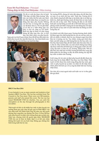 2
From Mr Paul Holyome - Principal
Thông điệp từ thầy Paul Holyome - Hiệu trưởng
Tôi đã có vinh dự được chủ trì buổi
“Hỏi đáp với thầy Hiệu trưởng” đầu
tiên vào chiều thứ Ba tuần này. Buổi
hỏi đáp đã nhận được sự ủng hộ của
đông đảo Quý phụ huynh. Những
câu hỏi hay và mang tính xây dựng
cao đã được đưa ra. Tôi xin ghi nhận
và sẽ chia sẻ ý kiến đóng góp của
Quý vị cho các cộng sự của mình.
Buổi hỏi đáp sẽ được tổ chức hàng
tháng để đáp ứng nhu cầu và lịch
làm việc khác nhau của phụ huynh.
Ngày giờ của buổi họp sẽ được thay đổi để tạo điều kiện cho
nhiều phụ huynh thu xếp đến tham dự. Xin chân thành cảm
ơn Quý phụ huynh đã tham dự buổi hỏi đáp.
Tại trường BVIS, chúng tôi luôn đặt nặng vấn đề đảm bảo
an toàn và an ninh cho học sinh. Tuần này, Trường đã tổ
chức thành công buổi diễn tập sơ tán khẩn cấp và sẽ tiếp tục
kiểm tra, đánh giá thường xuyên để đảm bảo an toàn tuyệt
đối cho tất cả học sinh. Nhà Trường đã đầu tư rất nhiều
kinh phí vào hệ thống an ninh để có thể triển khai quy trình
phòng vệ khi cần thiết. Chúng tôi sẽ sớm thông báo cho Quý
phụ huynh và học sinh về cách triển khai hệ thống an ninh
trong thực tế.
Các khách mời đến tham quan Trường thường dành nhiều
lời khen ngợi cho chất lượng bữa ăn của các em học sinh và,
đối với nhiều vị khách, thức ăn của chúng ta ngon hơn hẳn
bữa ăn ở trường của họ. Tuy nhiên, trong quá trình thực
hiện cam kết nâng cao chất lượng bữa ăn cho học sinh, vào
thứ Hai, Ban Giám Hiệu đã tiến hành nếm thử mẫu thức ăn
ở nhà ăn. Đây là khởi đầu của một chuỗi những hoạt động
sắp được triển khai để đánh giá và đóng góp ý kiến cho nhà
cung cấp dịch vụ bữa ăn của Trường. Hàng tuần, Nhà ăn
đều làm việc chặt chẽ với Nhà Trường để đảm bảo cung cấp
khẩu phần ăn cân bằng và đầy đủ dinh dưỡng cho tập thể
học sinh và nhân viên Trường.
Cuối cùng, tôi xin cảm ơn Quý phụ huynh đã đến tham dự
buổi chạy bộ từ thiện BBGV Fun Run vào Chủ Nhật. Thật
tuyệt vời khi được hòa mình cùng đông đảo học sinh, giáo
viên và phụ huynh tại sự kiện. Cá nhân tôi đã nhận được
nhiều phản hồi tích cực về sự ủng hộ nhiệt tình mà Trường
nhận được.
Xin chúc tất cả mọi người một cuối tuần vui vẻ và thư giãn
bên gia đình.
BBGV Fun Run 2014
It was fantastic to see so many parents and students at last
Sunday’s BBGV Fun Run. The run has switched from The
Crescent to Tan Trao street. There were over 500 students,
parents and staff who joined this event. The fun run has
raised 900,000,000 VND for charities. You can catch the
atmosphere on the day through the photographs in this
newsletter.
Thật tuyệt vời khi có rất nhiều học sinh và phụ huynh của
trường tham gia cuộc chạy bộ gây quỹ từ thiện BBGV vào
chủ nhật tuần rồi! Hành trình chạy bộ năm nay đổi tuyến
đường chạy sang khu vực đường Tân Trào. Có hơn 500 học
sinh, phụ huynh và nhân viên trường tham gia sự kiện này.
Năm nay, chương trình đã quyên góp được 900,000,000
VNĐ cho các tổ chức từ thiện. Quý vị có thể cảm nhận
không khí tuyệt vời của buổi chạy thông qua những bức
hình trong tuần báo kỳ này:
 