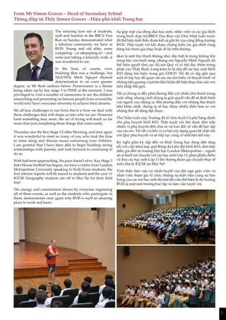 7
From Mr Simon Graves – Head of Secondary School
Thông điệp từ Thầy Simon Graves – Hiệu phó khối Trung học
77
The amazing turn out of students,
staff and families at the BBGV Fun
Run on Sunday demonstrated what
a fabulous community we have at
BVIS. Young and old alike, some
competing – or attempting to! – and
some just taking a leisurely walk, it
was wonderful to see.
In the heat, of course, even
finishing 4km was a challenge, but
NGUYEN Minh Nguyet showed
determination to an even greater
degree, as Mr Reid outlines below. Perseverance is a theme
being taken up by key stage 3 in PSHE at the moment. I was
privileged to visit a number of classrooms to see the children
researching and presenting on famous people from around the
world who have overcome adversity to achieve their dreams.
We all face challenges in our lives; but it is how we deal with
these challenges that will shape us into who we are. However
hard something may seem, the act of trying will teach us far
more than just completing those things that come easily.
Thursday saw the Key Stage 3 Coffee Morning, and once again
it was wonderful to meet so many of you who took the time
to come along and discuss issues concerning your children.
I am grateful that I have been able to begin building strong
relationships with parents, and look forward to continuing to
do so.
With half term approaching, the pace doesn’t slow: Key Stage 3
Inter House football has begun, we have a visitor from London
Metropolitan University speaking to Sixth Form students, the
first interim reports will be issued to students and the year 11
IGCSE Geography students are off to Mui Ne for their field
trip!
The energy and commitment shown by everyone organising
all of these events, as well as the students who participate in
them, demonstrates once again why BVIS is such an amazing
place to work and learn.
Sự góp mặt của đông đảo học sinh, nhân viên và các gia đình
trong buổi chạy bộ BBGV Fun Run vào Chủ Nhật tuần trước
đã thể hiện tinh thần đoàn kết và gắn bó của cộng đồng trường
BVIS. Thật tuyệt vời khi được chứng kiến các gia đình cùng
hăng hái tham gia chạy hoặc đi bộ trên đường.
4km là một thử thách không nhỏ, đặc biệt là trong không khí
nóng bức của buổi sáng, nhưng em Nguyễn Minh Nguyệt đã
thể hiện quyết tâm cao độ mà Quý vị có thể đọc thêm trong
phần của Thầy Reid. Lòng kiên trì là chủ đề các học sinh khối
KS3 đang tìm hiểu trong giờ GDCD. Tôi đã có dịp ghé qua
một số lớp học để quan sát các em tìm hiểu và thuyết trình về
những tấm gương vượt lên khó khăn để hiện thực hóa ước mơ
trên khắp thế giới.
Tất cả chúng ta đều phải đương đầu với nhiều thử thách trong
cuộc sống; nhưng cách chúng ta giải quyết vấn đề sẽ định hình
con người của chúng ta. Khi đương đầu với những thử thách
khó khăn nhất, chúng ta sẽ học được nhiều điều hơn so với
những thứ dễ dàng đạt được.
Thứ Năm tuần này, Trường đã tổ chức buổi Cà phê Sáng dành
cho phụ huynh khối KS3. Thật tuyệt vời khi được đón tiếp
nhiều vị phụ huynh đến chia sẻ và trao đổi về vấn đề học tập
của các em. Tôi rất vui khi có cơ hội xây dựng quan hệ chặt chẽ
với Quý phụ huynh và sẽ tiếp tục củng cố mối liên kết này.
Kỳ nghỉ giữa kỳ sắp đến và khối Trung học đang dần tăng
tốc với việc khai mạc giải Bóng đá Liên đội khối KS3, đón tiếp
diễn giả đến từ trường Đại học London Metropolitan – người
sẽ có buổi nói chuyện với các học sinh Lớp 13, phát phiếu điểm
và đưa các học sinh Lớp 11 lên đường tham gia chuyến thực tế
môn Địa lý IGCSE tại Mũi Né!
Tinh thần làm việc và nhiệt huyết của đội ngũ giáo viên và
nhân viên tham gia tổ chức những sự kiện trên cùng sự hào
hứng của các em học sinh đã một lần nữa thể hiện lý do trường
BVIS là một môi trường học tập và làm việc tuyệt vời.
 