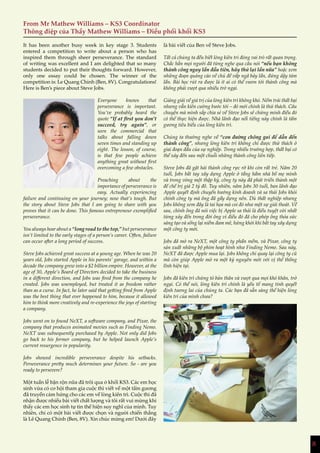 8
From Mr Mathew Williams – KS3 Coordinator
Thông điệp của Thầy Mathew Williams – Điều phối khối KS3
It has been another busy week in key stage 3. Students
entered a competition to write about a person who has
inspired them through sheer perseverance. The standard
of writing was excellent and I am delighted that so many
students decided to put their thoughts forward. However,
only one essay could be chosen. The winner of the
competition is: Le Quang Chinh (Ben, 8V). Congratulations!
Here is Ben’s piece about Steve Jobs.
Everyone knows that
perseverance is important.
You’ve probably heard the
quote “If at first you don’t
succeed, try again”, or
seen the commercial that
talks about falling down
seven times and standing up
eight. The lesson, of course,
is that few people achieve
anything great without first
overcoming a few obstacles.
Preaching about the
importance of perseverance is
easy. Actually experiencing
failure and continuing on your journey; now that’s tough. But
the story about Steve Jobs that I am going to share with you
proves that it can be done. This famous entrepreneur exemplified
perseverance.
You always hear about a “long road to the top,” but perseverance
isn’t limited to the early stages of a person’s career. Often, failure
can occur after a long period of success.
Steve Jobs achieved great success at a young age. When he was 20
years old, Jobs started Apple in his parents’ garage, and within a
decade the company grew into a $2 billion empire. However, at the
age of 30, Apple’s Board of Directors decided to take the business
in a different direction, and Jobs was fired from the company he
created. Jobs was unemployed, but treated it as freedom rather
than as a curse. In fact, he later said that getting fired from Apple
was the best thing that ever happened to him, because it allowed
him to think more creatively and re-experience the joys of starting
a company.
Jobs went on to found NeXT, a software company, and Pixar, the
company that produces animated movies such as Finding Nemo.
NeXT was subsequently purchased by Apple. Not only did Jobs
go back to his former company, but he helped launch Apple’s
current resurgence in popularity.
Jobs showed incredible perseverance despite his setbacks.
Perseverance pretty much determines your future. So - are you
ready to persevere?
Một tuần lễ bận rộn nữa đã trôi qua ở khối KS3. Các em học
sinh vừa có cơ hội tham gia cuộc thi viết về một tấm gương
đã truyền cảm hứng cho các em về lòng kiên trì. Cuộc thi đã
nhận được nhiều bài viết chất lượng và tôi rất vui mừng khi
thấy các em học sinh tự tin thể hiện suy nghĩ của mình. Tuy
nhiên, chỉ có một bài viết được chọn và người chiến thắng
là Lê Quang Chính (Ben, 8V). Xin chúc mừng em! Dưới đây
là bài viết của Ben về Steve Jobs.
Tất cả chúng ta đều biết lòng kiên trì đóng vai trò rất quan trọng.
Chắc hẳn mọi người đã từng nghe qua câu nói “nếu bạn không
thành công ngay lần đầu tiên, hãy thử lại lần nữa” hoặc xem
những đoạn quảng cáo về chủ đề vấp ngã bảy lần, đứng dậy tám
lần. Bài học rút ra được là ít ai có thể vươn tới thành công mà
không phải vượt qua nhiều trở ngại.
Giảng giải về giá trị của lòng kiên trì không khó. Nếm trải thất bại
nhưng vẫn kiên cường bước tới – đó mới chính là thử thách. Câu
chuyện mà mình sắp chia sẻ về Steve Jobs sẽ chứng minh điều đó
có thể thực hiện được. Nhà lãnh đạo nổi tiếng này chính là tấm
gương tiêu biểu của lòng kiên trì.
Chúng ta thường nghe về “con đường chông gai để dẫn đến
thành công”, nhưng lòng kiên trì không chỉ được thử thách ở
giai đoạn đầu của sự nghiệp. Trong nhiều trường hợp, thất bại có
thể xảy đến sau một chuỗi những thành công liên tiếp.
Steve Jobs đã gặt hái thành công rực rỡ khi còn rất trẻ. Năm 20
tuổi, Jobs bắt tay xây dựng Apple ở tầng hầm nhà bố mẹ mình
và trong vòng một thập kỷ, công ty này đã phát triển thành một
đế chế trị giá 2 tỷ đô. Tuy nhiên, năm Jobs 30 tuổi, ban lãnh đạo
Apple quyết định chuyển hướng kinh doanh và sa thải Jobs khỏi
chính công ty mà ông đã gầy dựng nên. Dù thất nghiệp nhưng
Jobs không xem đây là tai họa mà coi đó như một sự giải thoát. Về
sau, chính ông đã nói việc bị Apple sa thải là điều tuyệt vời nhất
từng xảy đến trong đời ông vì điều đó đã cho phép ông thỏa sức
sáng tạo và sống lại niềm đam mê, hứng khởi khi bắt tay xây dựng
một công ty mới.
Jobs đã mở ra NeXT, một công ty phần mềm, và Pixar, công ty
sản xuất những bộ phim hoạt hình như Finding Nemo. Sau này,
NeXT đã được Apple mua lại. Jobs không chỉ quay lại công ty cũ
mà còn giúp Apple mở ra một kỷ nguyên mới với vị thế thống
lĩnh hiện tại.
Jobs đã kiên trì chứng tỏ bản thân và vượt qua mọi khó khăn, trở
ngại. Có thể nói, lòng kiên trì chính là yếu tố mang tính quyết
định tương lai của chúng ta. Các bạn đã sẵn sàng thể hiện lòng
kiên trì của mình chưa?
8
 