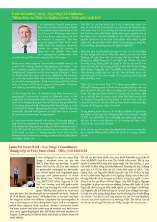 9
From Mr Radley Lowry - Key Stage 5 Coordinator
Thông điệp của Thầy Mr Radley Lowry – Điều phối khối KS5
On Wednesday Year 12 were given
theirfirstsessiononfindingsuitable
universities when they leave at the
end of year 13. Finding universities
is a long drawn out process as a lot
of research is required. The best
way to approach this is to work
back from the students proposed
career (or range of careers, if
they are not certain) and look
for appropriate universities that
provide the qualifications required for that career.
There are a wide range of universities available around the
world with varying levels of recognition and status. Last
year students applied to the USA, UK, Singapore, Japan,
Switzerland, Australia and to stay here in Vietnam. I have
no doubt that this year will be no different. All students
got onto the course that they wanted and most have now
departed for foreign lands. Kelly from last year’s Year 13 has
been in contact and is very happy in Newcastle University
and looking forward to getting started.
At this stage, the Year 12 students have been instructed to
investigate 5 university courses in different parts of the
world and to find out the entry / English requirements. This
exercise is designed to get them to explore the possibilities
of studying abroad and widening their knowledge of what
is available to them. They have also been asked to discuss
university choices with parents so that they have a better
Idea of what parents feel is appropriate.
In future newsletter issues I will outline University research
and the entry process as an ongoing topic of KS5 PSHE. I
will outline the entry process and give advice on universities
in the US and UK as well as some from around the world.
Next week we have a visiting speaker from the London
Metropolitan University coming to the school to talk about
university in the UK.
Vào thứ Tư, các học sinh Lớp 12 đã có buổi sinh hoạt đầu
tiên về chủ đề tìm trường đại học phù hợp để chuẩn bị cho
cuối năm Lớp 13. Tìm trường đại học là một quá trình dài
đòi hỏi học sinh phải dành nhiều thời gian nghiên cứu và
tìm hiểu. Cách tốt nhất để tiếp cận vấn đề này là phân tích
ngành nghề mà các em lựa chọn (hoặc một nhóm ngành
nghề nếu các em chưa chắc chắn) và tìm những trường đại
học có bằng cấp tương ứng với ngành nghề đó.
Trên thế giới có rất nhiều trường đại học với độ nổi tiếng
và xếp hạng khác nhau. Năm học trước, các học sinh của
Trường đã nộp đơn vào các trường đại học ở Mỹ, Anh,
Singapore, Nhật, Thụy Sĩ, Úc và Việt Nam. Tôi tin chắc năm
học này cũng không phải là ngoại lệ. Tất cả các em đã vào
được trường đại học mong muốn và hầu hết đã lên đường
đến những vùng đất mới. Em Kelly, cựu học sinh Lớp 13,
vẫn thường xuyên liên lạc với tôi. Em rất hạnh phúc với
cuộc sống ở Đại học Newcastle và đang trông chờ được bắt
đầu năm học mới.
Hiện tại, các học sinh Lớp 12 đã được giao nhiệm vụ tìm
hiểu về 5 chương trình cử nhân ở các trường đại học trên thế
giới và liệt kê yêu cầu đầu vào/tiếng Anh của mỗi chương
trình. Bài tập này được thiết kế để giúp các em khám phá
các cơ hội du học đa dạng và mở rộng hiểu biết của các em
về những trường đại học mà mình có thể lựa chọn. Các em
cũng đã được yêu cầu trao đổi và tham khảo ý kiến của phụ
huynh về những lựa chọn của mình.
Trong những tuần báo sau, tôi sẽ chia sẻ thêm về quá trình
tìm hiểu và nộp đơn vào trường đại học. Đây cũng là chủ đề
GDCD của khối KS5. Tôi sẽ tóm tắt quy trình nộp đơn vào
đại học và đưa ra lời khuyên về các trường đại học ở Mỹ,
Anh và các nước trên thế giới.
Tuần tới, các em sẽ có dịp đón tiếp khách mời từ trường đại
học London Metropolitan đến chia sẻ về các trường đại học
ở Anh.
From Mr Stuart Reid – Key Stage 4 Coordinator
Thông điệp từ Thầy Stuart Reid – Điều phối khối KS4
I was delighted to see so many Key
Stage 4 students turn out for the
BBGV Fun Run on Sunday. A good
time was had by all, but one student
in particular managed to personify
our school spirit and displayed great
courage and perseverance to reach
the finish line. Midway through the
run, NGUYEN Minh Nguyet of 10V
lost her footing and fell awkwardly
on her leg leaving her with a painful
graze. She had the option to retire and
quit the race; but the thought never entered her head. Instead,
PHAM Thanh Ngoc from 10B helped her to her feet and lent
her support as the two of them completed the race together. It
was a touching act of friendship from Ngoc and a courageous
effort from Nguyet. Both students deserve enormous credit
for their actions and this is the type of attitude and behaviour
that once again highlights that BVIS has the best students in
Saigon. I am proud of them both and wish to thank them for
their efforts.
Tôi rất vui khi thấy nhiều học sinh khối KS4 đến ủng hộ buổi
chạy bộ BBGV Fun Run vào Chủ Nhật tuần trước. Tất cả mọi
người đã có một khoảng thời gian tuyệt vời. Tuy nhiên, có một
học sinh đã làm sống lại tinh thần của Trường khi bộc lộ lòng
quả cảm và nỗ lực kiên trì để chạm đến vạch về đích. Giữa
chặng đua, em Nguyễn Minh Nguyệt Lớp 10V đã bị vấp ngã
và xây xát ở chân. Nguyệt có thể ngừng chặng đua và bỏ cuộc;
nhưng điều đó chưa bao giờ xuất hiện trong suy nghĩ của em.
Thay vào đó, em Phạm Thanh Ngọc Lớp 10B đã giúp Nguyệt
đứng lên và giúp bạn tiếp tục chặng đường đến vạch về đích.
Ngọc đã cho chúng ta thấy một nghĩa cử cao đẹp vì tình bạn,
còn Nguyệt đã thể hiện nỗ lực và sự can đảm đáng khen ngợi.
Cả hai em đều xứng đáng được tuyên dương cho hành động
của mình. Thái độ và cách ứng xử của hai em là ví dụ tiêu biểu
cho các học sinh tuyệt vời của trường BVIS. Tôi rất tự hào về
cả hai em và xin gửi lời cảm ơn nỗ lực tuyệt vời của các em.
 