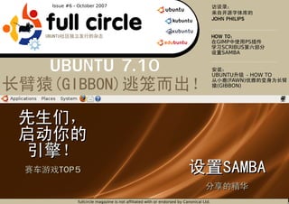 Issue #6 - October 2007




full circle                                                                          JOHN PHILIPS


                                                                                     HOW TO
                                                                                       GIMP      PS
                                                                                         SCRIBUS
                                                                                         SAMBA


UBUNTU 7.10                                                                          UBUNTU      - HOW TO
                                                                                          (FAWN)
                                                                                      (GIBBON)




  TOP5


                                           1
          fullcircle magazine is not affiliated with or endorsed by Canonical Ltd.