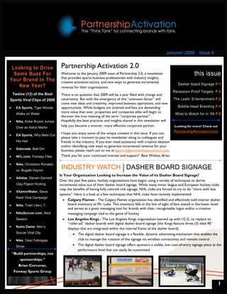 JANUARY 2009         ISSUE 6


 Looking to Drive                 Partnership Activation 2.0
  Some Buzz For                   Welcome to the January 2009 issue of Partnership 2.0, a newsletter                        this issue
                                  that provides sports business professionals with industry insights,
Your Brand In The                 creative activation tactics, and new ways to generate incremental
                                                                                                                  Dasher board Signage P.1
    New Year?                     revenue for their organizations.
                                                                                                                Recession-Proof Targets P.2
    Twelve (12) of the Best       There is no question that 2009 will be a year filled with change and
Sports Viral Clips of 2008        uncertainty. But with the emergence of this “unknown factor” will             The Leafs’ Entertainment P.3
                                  come new ideas and creativity, improved business operations, and new
•     EA Sports, Tiger Woods      opportunities. While budgets are strained and fans are demanding                Bobble Head Branding P.4
                                  more value than ever, properties and companies alike will begin to
      Walks on Water                                                                                             What to Watch for in ’09 P.5
                                  discover the true meaning of the term “corporate partner”.
•     Nike, Kobe Bryant Jumps     Hopefully the best practices and insights shared in this newsletter will
      Over an Aston Martin
                                  help you become a smarter, more effective corporate partner.                  Looking for more? Check out

                                  I hope you enjoy some of the unique content in this issue. If you can,        PartnershipActivation.com
•     EA Sports, Why Melo Cut
                                  please take a moment to pass he newsletter along to colleagues and
      His Hair                    friends in the industry. If you ever need assistance with creative ideation
                                  and/or identifying new ways to generate incremental revenue for your
•     Gatorade, Ball Girl
                                  business, please reach out to me at bgainor@partnershipactivation.com.
•     NFL.com, Fantasy Files      Thank you for your continued interest and support! Best Wishes, Brian

•     Nike, Christiano Ronaldo
      vs. Bugatti Veyron
                                  INDUSTRY WATCH DASHER BOARD SIGNAGE
                                 Is Your Organization Looking to Increase the Value of its Dasher Board Signage?
•     Adidas, Steven Gerrard
                                 Over the past few years, hockey organizations have begun using a variety of techniques to derive
      Clay Pigeon Kicking        incremental value out of their dasher board signage. While many minor league and European hockey clubs
                                 reap the benefits of having fully colored rink signage, NHL clubs are forced to try to do “more with less
•     VitaminWater, Steve
                                 options”. Here is a look at a few techniques that NHL clubs have recently implemented:
      Nash Viral Campaign
                                   • Calgary Flames - The Calgary Flames organization has identified and effectively sold interior dasher
•     Nike, Train Like L.T.           board inventory to Mr. Lube. This inventory falls in the line of sight of fans seated in the lower bowl
                                      and serves as a great messaging tool for brands with clear, recognizable logos and/or a creative
•     NikeSoccer.com, Next            messaging campaign tied to the game of hockey
      Season                       • Los Angeles Kings - The Los Angeles Kings organization teamed up with I.C.G. to replace its
                                      “roller-ad” dasher boards with digital dasher board signage (the Kings feature three (3) tiled 40”
•     Notre Dame, Men’s
                                      displays that are integrated within the internal frame of the dasher board)
      Soccer Viral Clip                   • The digital dasher board signage is a flexible, dynamic advertising mechanism that enables the
•     Nike, Cesc Febregas                    club to manage the rotation of the signage via wireless connectivity and remote control
      Show                                • The digital dasher board signage offers sponsors a visible, low cost-of-entry signage piece at the
                                             performance level that can easily be customized
    “Build partnerships, not
        sponsorships.”
       Brian Corcoran,
     Fenway Sports Group


                                                                                                                                              1
 