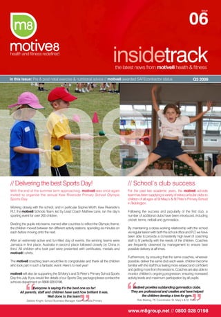 06
                                                                                                                                                       issue




                                                                               insidetrack
                                                                                 the latest news from motive8 health & fitness

In this issue: Pre & post natal exercise & nutritional advice // motive8 awarded SAFEcontractor status                                         Q3 2009




// Delivering the best Sports Day!                                                      // School’s club success
With the end of the summer term approaching, motive8 was once again                     For the past two academic years, the motive8 schools
invited to organise the annual Kew Riverside Primary School Olympic                     team has been supplying a variety of extra-curricular clubs to
Sports Day.                                                                             children of all ages at St Mary’s & St Peter’s Primary School
                                                                                        in Teddington.
Working closely with the school, and in particular Sophie Worth, Kew Riverside’s
PLT, the motive8 Schools Team, led by Lead Coach Mathew Lane, ran the day’s             Following the success and popularity of the first club, a
sporting event for over 200 children.                                                   number of additional clubs have been introduced, including
                                                                                        cricket, tennis, netball and gymnastics.
Dividing the pupils into teams, named after countries to reflect the Olympic theme,
the children moved between ten different activity stations, spending six minutes on     By maintaining a close working relationship with the school
each before moving onto the next.                                                       via regular liaison with both the school office and PLT, we have
                                                                                        been able to provide a consistently high level of coaching
After an extremely active and fun-filled day of events, the winning teams were          staff to fit perfectly with the needs of the children. Coaches
Jamaica in first place, Australia in second place followed closely by China in          are frequently observed by management to ensure best
third. All children who took part were presented with certificates, medals and          possible delivery at all times.
motive8 t-shirts.
                                                                                        Furthermore, by ensuring that the same coaches, wherever
The motive8 coaching team would like to congratulate and thank all the children         possible, deliver the same club each week, children become
who took part in such a fantastic event. Here’s to next year!                           familiar with the staff thus feeling more relaxed and confident
                                                                                        and getting more from the sessions. Coaches are also able to
motive8 will also be supporting the St Mary’s and St Peter’s Primary School Sports      monitor children’s ongoing progression, ensuring increased
Day this July. If you would like details of our Sports Day package please contact the   activity levels and maximum participation by all pupils.




           “                                                                            “
schools department on 0800 028 0198.
                Everyone is saying it’s the best one so far!                               motive8 provides outstanding gymnastics clubs.




                                                       ”                                                                                      ”
       All parents, staff and children have said how brilliant it was.                    They are professional and creative and have helped
                           Well done to the team!                                                the children develop a love for gym.
            Debbie Knight, School Business Manager, Kew Riverside Primary                      Rob Waiting, PE Coordinator, St. Mary’s & St. Peter’s



                                                                                        www.m8group.net // 0800 028 0198
 