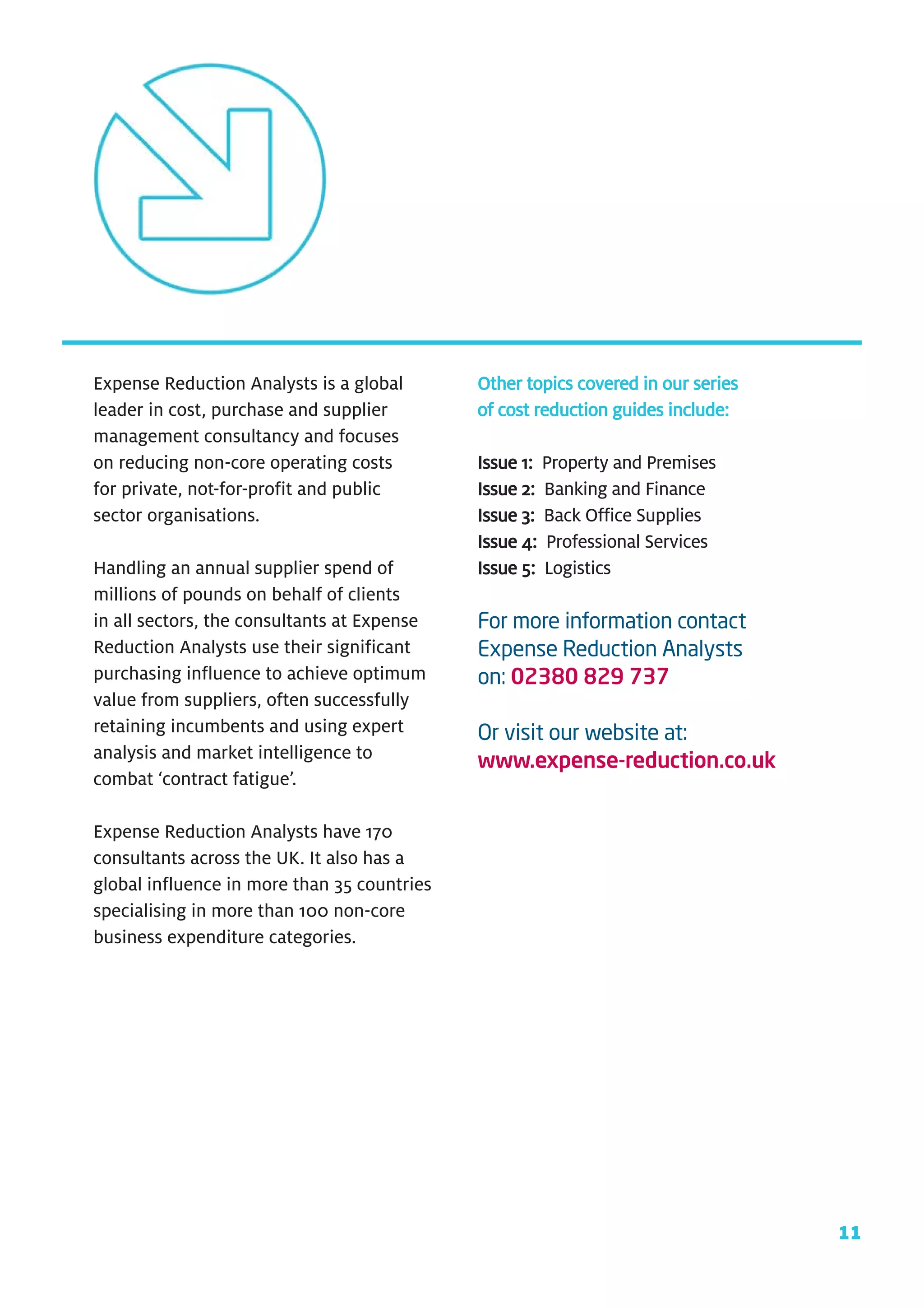 Expense Reduction Analysts is a global       Other topics covered in our series
leader in cost, purchase and supplier        of cost reduction guides include:
management consultancy and focuses
on reducing non-core operating costs         Issue 1: Property and Premises
for private, not-for-profit and public       Issue 2: Banking and Finance
sector organisations.                        Issue 3: Back Office Supplies
                                             Issue 4: Professional Services
Handling an annual supplier spend of         Issue 5: Logistics
millions of pounds on behalf of clients
in all sectors, the consultants at Expense   For more information contact
Reduction Analysts use their significant     Expense Reduction Analysts
purchasing influence to achieve optimum      on: 02380 829 737
value from suppliers, often successfully
retaining incumbents and using expert        Or visit our website at:
analysis and market intelligence to          www.expense-reduction.co.uk
combat ‘contract fatigue’.

Expense Reduction Analysts have 170
consultants across the UK. It also has a
global influence in more than 35 countries
specialising in more than 100 non-core
business expenditure categories.




                                                                                  11
 