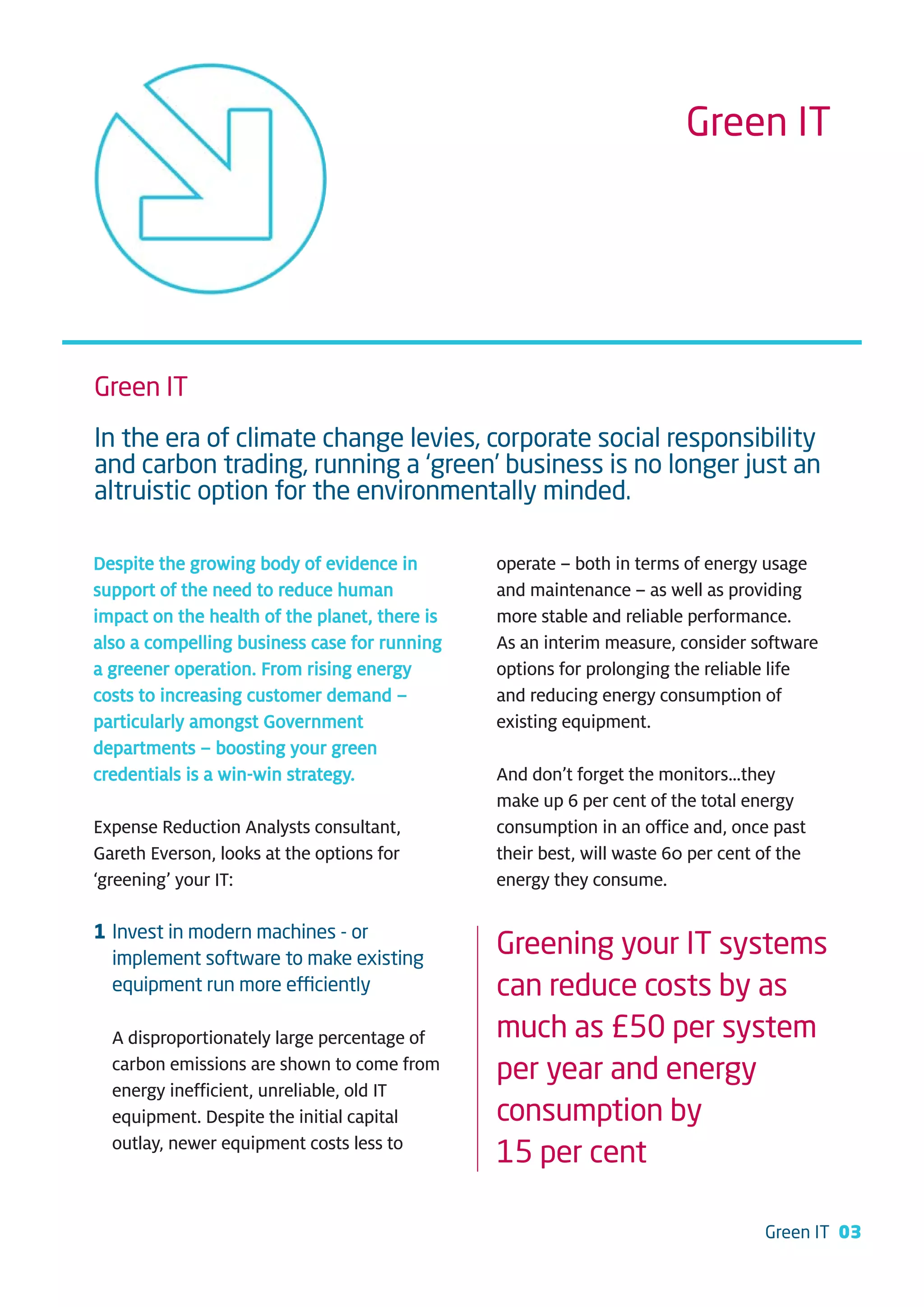 Green IT




Green IT
In the era of climate change levies, corporate social responsibility
and carbon trading, running a ‘green’ business is no longer just an
altruistic option for the environmentally minded.

Despite the growing body of evidence in        operate – both in terms of energy usage
support of the need to reduce human            and maintenance – as well as providing
impact on the health of the planet, there is   more stable and reliable performance.
also a compelling business case for running    As an interim measure, consider software
a greener operation. From rising energy        options for prolonging the reliable life
costs to increasing customer demand –          and reducing energy consumption of
particularly amongst Government                existing equipment.
departments – boosting your green
credentials is a win-win strategy.             And don’t forget the monitors…they
                                               make up 6 per cent of the total energy
Expense Reduction Analysts consultant,         consumption in an office and, once past
Gareth Everson, looks at the options for       their best, will waste 60 per cent of the
‘greening’ your IT:                            energy they consume.

1 Invest in modern machines - or
  implement software to make existing
                                               Greening your IT systems
  equipment run more efficiently               can reduce costs by as
  A disproportionately large percentage of     much as £50 per system
  carbon emissions are shown to come from      per year and energy
  energy inefficient, unreliable, old IT
  equipment. Despite the initial capital       consumption by
  outlay, newer equipment costs less to
                                               15 per cent

                                                                                  Green IT 03
 