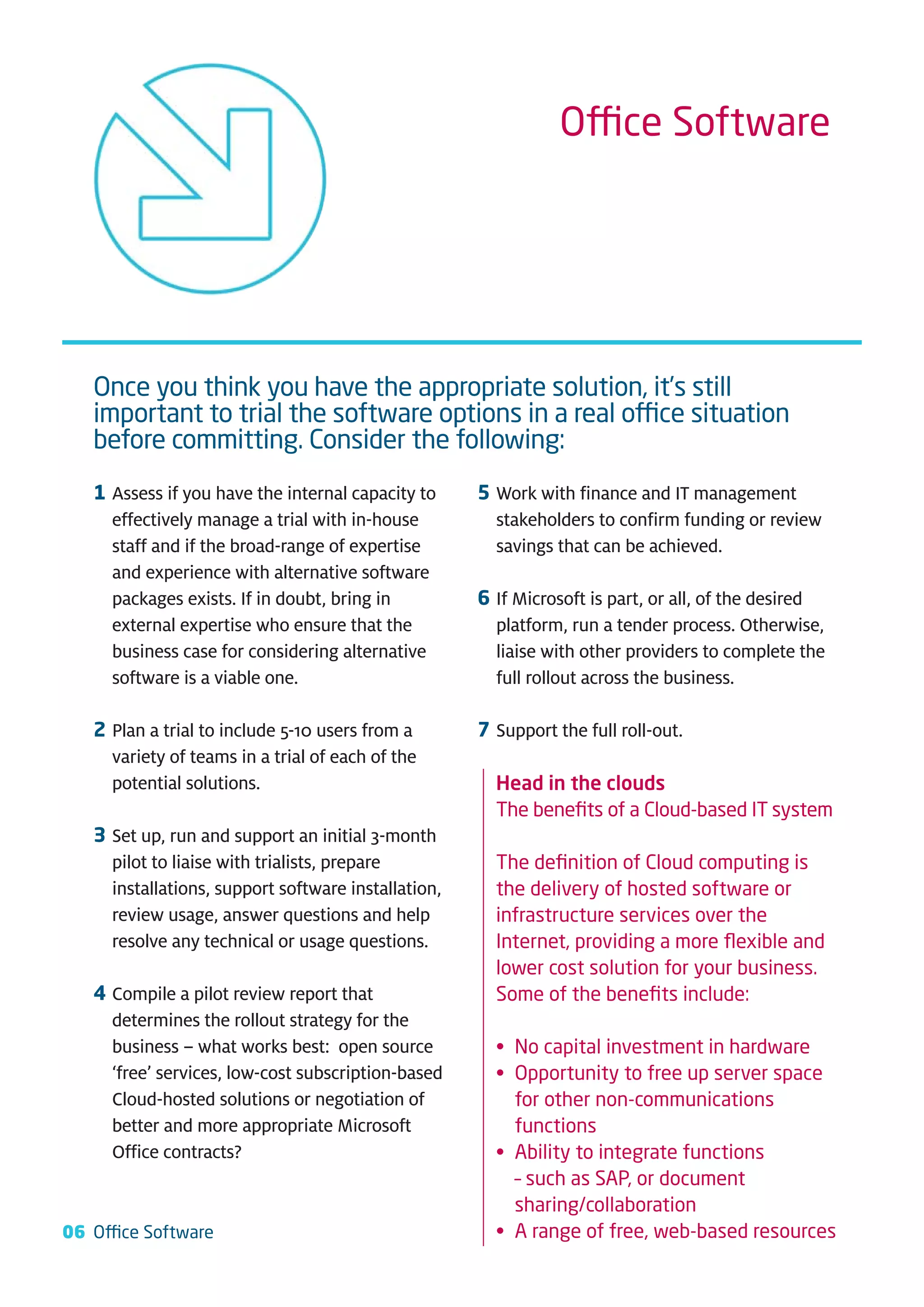 Office Software




   Once you think you have the appropriate solution, it’s still
   important to trial the software options in a real office situation
   before committing. Consider the following:
   1 Assess if you have the internal capacity to     5 Work with finance and IT management
     effectively manage a trial with in-house          stakeholders to confirm funding or review
     staff and if the broad-range of expertise         savings that can be achieved.
     and experience with alternative software
     packages exists. If in doubt, bring in          6 If Microsoft is part, or all, of the desired
     external expertise who ensure that the            platform, run a tender process. Otherwise,
     business case for considering alternative         liaise with other providers to complete the
     software is a viable one.                         full rollout across the business.

   2 Plan a trial to include 5-10 users from a       7 Support the full roll-out.
     variety of teams in a trial of each of the
     potential solutions.                              Head in the clouds
                                                       The beneﬁts of a Cloud-based IT system
   3 Set up, run and support an initial 3-month
     pilot to liaise with trialists, prepare           The deﬁnition of Cloud computing is
     installations, support software installation,     the delivery of hosted software or
     review usage, answer questions and help           infrastructure services over the
     resolve any technical or usage questions.         Internet, providing a more ﬂexible and
                                                       lower cost solution for your business.
   4 Compile a pilot review report that                Some of the beneﬁts include:
     determines the rollout strategy for the
     business – what works best: open source           • No capital investment in hardware
     ‘free’ services, low-cost subscription-based      • Opportunity to free up server space
     Cloud-hosted solutions or negotiation of            for other non-communications
     better and more appropriate Microsoft               functions
     Office contracts?                                 • Ability to integrate functions
                                                         – such as SAP, or document
                                                         sharing/collaboration
06 Office Software                                     • A range of free, web-based resources
 