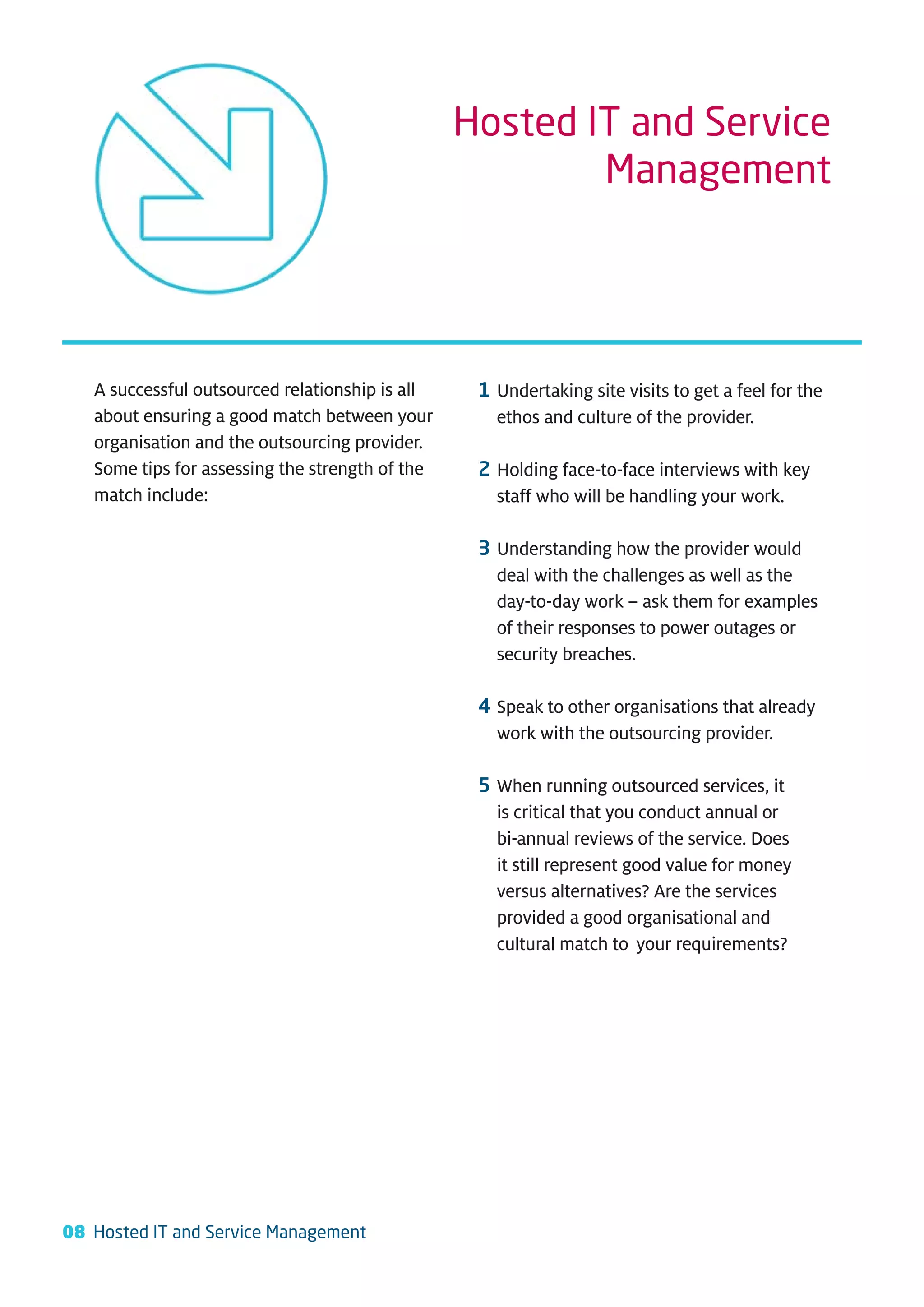 Hosted IT and Service
                                                         Management




   A successful outsourced relationship is all    1 Undertaking site visits to get a feel for the
   about ensuring a good match between your         ethos and culture of the provider.
   organisation and the outsourcing provider.
   Some tips for assessing the strength of the    2 Holding face-to-face interviews with key
   match include:                                   staff who will be handling your work.

                                                  3 Understanding how the provider would
                                                    deal with the challenges as well as the
                                                    day-to-day work – ask them for examples
                                                    of their responses to power outages or
                                                    security breaches.

                                                  4 Speak to other organisations that already
                                                    work with the outsourcing provider.

                                                  5 When running outsourced services, it
                                                    is critical that you conduct annual or
                                                    bi-annual reviews of the service. Does
                                                    it still represent good value for money
                                                    versus alternatives? Are the services
                                                    provided a good organisational and
                                                    cultural match to your requirements?




08 Hosted IT and Service Management
 