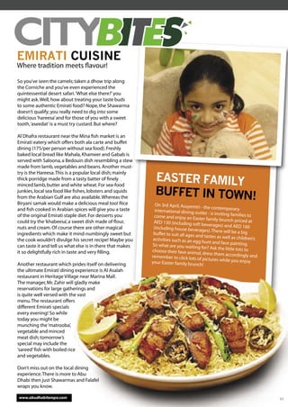 ����
EMIRATI CUISINE
Where tradition meets ﬂavour!

So you’ve seen the camels; taken a dhow trip along
the Corniche and you’ve even experienced the
quintessential desert safari. ‘What else there?’ you
might ask. Well, how about treating your taste buds
to some authentic Emirati food? Nope, the Shawarma
doesn’t qualify; you really need to dig into some
delicious ‘hareesa’ and for those of you with a sweet
tooth, ‘aseedat’ is a must try custard. But where?

Al Dhafra restaurant near the Mina ﬁsh market is an
Emirati eatery which offers both ala carte and buffet
dining (175/per person without sea food). Freshly
baked local bread like Mahala, Khameer and Gabab is
served with Saloona, a Bedouin dish resembling a stew
made from lamb, vegetables and beans. Another must-

                                                              EASTER FAMILY
try is the Hareesa. This is a popular local dish; mainly
thick porridge made from a tasty batter of ﬁnely
minced lamb, butter and white wheat. For sea-food
junkies, local sea food like ﬁshes, lobsters and squids
from the Arabian Gulf are also available. Whereas the
                                                              BUFFET IN TOWN!
Biryani samak would make a delicious meal too! Rice           On 3rd April, Assyemtri
and ﬁsh cooked in Arabian spices will give you a taste                                  - the contemporary
                                                              international dining out
                                                                                         let - is inviting families to
of the original Emirati staple diet. For desserts you         come and enjoy an Easter
                                                                                             family brunch priced at
could try the ‘khabeesa’, a sweet dish made of ﬂour,         AED 130 (including soft
                                                                                         beverages) and AED 160
nuts and cream. Of course there are other magical            (including house bevera
                                                                                         ges). There will be a big
ingredients which make it mind-numbingly sweet but           buffet to suit all ages and
                                                                                            tastes as well as childre
the cook wouldn’t divulge his secret recipe! Maybe you       activities such as an egg                                n’s
                                                                                         hunt and face painting.
can taste it and tell us what else is in there that makes   So what are you waiting
                                                                                         for? Ask the little tots to
it so delightfully rich in taste and very ﬁlling.           choose their fave anima
                                                                                       l, dress them according
                                                            remember to click lots of                              ly and
                                                                                          pictures while you enjoy
Another restaurant which prides itself on delivering        your Easter family brunch
                                                                                          !
the ultimate Emirati dining experience is Al Asalah
restaurant in Heritage Village near Marina Mall.
The manager, Mr. Zahir will gladly make
reservations for large gatherings and
is quite well versed with the vast
menu. The restaurant offers
different Emirati specials
every evening! So while
today you might be
munching the ‘matrooba’,
vegetable and minced
meat dish; tomorrow’s
special may include the
‘sareed’ ﬁsh with boiled rice
and vegetables.

Don’t miss out on the local dining
experience. There is more to Abu
Dhabi then just Shawarmas and Falafel
wraps you know.

www.abudhabitempo.com                                                                                                       11
 