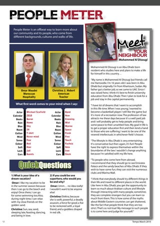 PEOPLE METER
       People Meter is an offbeat way to learn more about
       our community and its people, who come from



                                                                                                     Meet
       different backgrounds, cultures and walks of life.




                                                                                                            YO
                                                                                                            YOUR
                                                                                                       NEIGHBOUR
                                                                                                       Mohammed Al Disougi

                                                                             Mohammed Al Disougi is an Abu Dhabi born
                                                                             resident who studies here and plans to make a life
                                                                             for himself in this country…

                                                                             “My name is Mohammed Al Disougi but friends call
                                                                             me Hamoodie. I'm 16 years old. I was born in Abu
                                                                             Dhabi but originally I'm from Khartoum, Sudan. My
              Omar Moudni                  Christina J. Hebert               father got a better job, so we came to UAE. Since I
               Moroccan                         American                     was raised here, I think it’s best to ﬁnish university
               Hospitality                       Teacher                     education from Abu Dhabi. Then I plan to look for a
                                                                             job and stay in the capital permanently.
         What ﬁrst word comes to your mind when I say:                       “I have lot of dreams that I want to accomplish
                                                                             in this life time. When I was young, I wanted to
         Actor     Michael Scofield          Actor     Bond                  become a basketball player. I still like the game but
      Calendar     2010                   Calendar     New                   it's more of a recreation now. The profession of law
         Books     Quran                     Books     Knowing               attracts me these days because it’s a well paid job
          Rain     Home                       Rain     Mist                  and I will probably get to help people and bring
                   Sky                                 Marine
                                                                             some peace to their unsettled lives. My goal in life is
          Blue                                Blue
                                                                             to get a proper education ﬁrst and then lend a hand
         Room      34                        Room      Space
                                                                             to those who are suffering. I want to be one of the
        Cotton     T shirt                  Cotton     Fresh
                                                                             revered intellectuals in whichever ﬁeld I choose.
          Mind     Never mind                 Mind     Free
         Sense     Fear                      Sense     Touch                 “The lifestyle in Abu Dhabi is very entertaining.
        Colour     Red                      Colour     Fuchsia               It's conservative but then again, it’s fun! People
          Soft     Hair                       Soft     Skin                  have the right to express themselves within the
          Lock     Jail                       Lock     Iron                  boundaries of the law. I wouldn't change anything
          Cars     Guests                     Cars     Sleek                 because I'm satisﬁed with my life here.

                                                                             “To people who come here from abroad,

            QuickQuestions                                                   I recommend that they should go to see Emirates
                                                                             Palace and the sandy beaches of Abu Dhabi. If they
                                                                             wish to have some fun, they can visit the numerous
                                                                             clubs and Marina Mall.
     1) What is your idea of a           2) If you could be one
     dream vacation?                     superhero, who would you            “I think that everybody should try different things in
      Omar: I like my vacation to be     be and why?                         their life and travel to different places in the world.
     in the summer season because         Omar: Umm… no idea really!         Like here in Abu Dhabi, you get the opportunity to
     then I can go to the beach and      I wouldn’t want to be anyone        learn so much about Arabian culture and lifestyle
     enjoy! Once there, I can go         else!                               through interacting with many people, sometimes
     for some swimming too.Also,                                             they are complete strangers but you can learn so
                                         Christina: Elektra, because
     during night time, I can relax      she is swift, powerful, a deadly    much from them. This is how some of the myths
     with my close friends on the        assassin, a force for good, a foe   about Middle Eastern countries can get shattered,
     golden sand.                        to be reckoned with, a loyal        like the fact that people think that they are too
     Christina: Sun, sea, sand,          friend, and a goddess draped        strict. That’s so not true! My message to such people
     sleeping late, feasting, dancing,   in red silk.                        is to come here and judge for yourself.”
     and being in love.

12                                                                                                                  Tempo March 2010
 