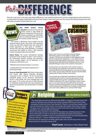 Making a
  Each of us can in his, or her, own way make a difference in our world. Sometimes this can be a simple gesture, and sometimes it
  is a kind word. This page is dedicated to the hero that resides in each and every one of us, and to the sharing of great news that
  will make our planet a better place for us all.


                       Abu Dhabi Visitor’s Survey                                                                    HANDMADE
                         Results:Some 60% of international
                         Results:
                         visitor arrivals in Abu Dhabi are
                         guests making their ﬁrst trip to the
                        emirate, according to an Abu Dhabi
                                                                                                             CUSHIONS
                       Tourism Authority (ADTA) survey, and
                      87% would consider returning.
       “The survey is delivering crucial insights into key
     inbound tourism drivers. One of the most important
     results was that 86% enjoyed their stay rating their
     overall experience as very good or excellent, a
     massive 92% said they would deﬁnitely, or probably,
     recommend Abu Dhabi to others.” said Lawrence
     Franklin, Strategy & Policy Director, ADTA.
                                                                            Here is your chance to contribute towards helping
     Future Vision: The Fourth International Heritage
                                                                            Palestinian women in their efforts to better their
     Symposium from 29 March to April 1 aims to discuss                     situation. THE One has joined forces with Qalandia Camp
     the relationship between heritage and education.                       Women’s Handicraft Cooperative - a non-proﬁt and non-
     Twenty working papers will be delivered in the                         governmental organization, to bring you cushion covers,
     symposium with key focus on:                                           lovingly hand-embroidered by Palestinian women in the
                                                                            Qalandia Refugee Camp on the outskirts of Jerusalem.
     • Methods of promoting heritage in curriculum.
                                                                            As the women can only work on the cushion covers in
     • Leading Arab and international experiences in                        the evenings, each exquisite cover takes two months to
     educating heritage.                                                    embroider, featuring intricate patterns in an array of colours.
     Focus on Youth Basketball: NBA Global Ambassador                       The cushion covers sold at THE One represent the Ramallah,
                                                                            Hebron, Beir El-Sabe’ and Beit Lahem areas.
     and 18-year NBA veteran Dikembe Mutombo
     conducted a clinic on March 11th for 30 promising                      The proceeds go to Qalandia Camp Women’s Handicraft
     basketball players at the American International                       Cooperative which aims to raise the educational, social,
     School in Abu Dhabi. The clinic engaged boys and                       cultural, health and economic standards of women and
     girls aged 13-18 as they took part in drills focusing                  children in Palestine. This means that these cushion covers
     on basketball fundamentals and skill development,                      are so much more than just beautiful home accessories.
     while promoting ﬁtness and the beneﬁts of a healthy                    They are symbols of the hope that comes from opportunity
     lifestyle.                                                             and the preservation of Palestinian heritage. Go ahead buy
                                                                            some and make a difference in someone’s life today!



                Tempo’s
                EcoVote!                               HelpingHand
                                                            ng                                           (aka ‘the Rahma brigade’)

                                            “The Royal National Institute of Blind People (RNIB) is a leading UK-based charity that
    On a missi                      works to help those that are blind and visually impaired. RNIB has launched several
                on to beco
    more envir              me     campaigns to help raise funds. ‘Save Stamps for Charity’ is a recycling campaign which
                onmentall
   responsib                y      recruits volunteers to collect used or new stamps, later sold for their value or weight.
              le, THE On          The great news is that foreign stamps are worth more which means the UAE’s diverse
  has introd              e
              uced 100%          population can really beneﬁt this campaign.
  degradab                       We are recruiting volunteers to be Stamp Ambassadors by collecting stamps in their
             le plastic b
 in its Dub              ags     home and/or place of work or study. We are especially interested in hearing from
           ai, Sharjah
 Abu Dhab                and    teachers, students, and ofﬁces. If you are interested please email volunteerinabudhabi@g
            i Theatres.         mail.com with your 1) Name, 2) Mobile Number, 3) Email Address.
Kudos guy                      Next time you are opening an envelope, please take a few second of your time to save a
            s, every bit
counts!                        stamp, because it could help change a life.”

                                                                                 Viad Cares Volunteer in Abu Dhabi Team
 Making a Difference is a celebration of good people and good deeds. Please share with us your ideas, activities and community
 ‘public-good ‘ stories. Send them to editorial@abudhabitempo.com
www.abudhabitempo.com                                                                                                                         13
 