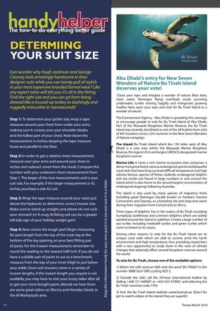 handyhelper
          helper
     DETERMIING
     YOUR SUIT SIZE
     Ever wonder why Hugh Jackman and George
     Clooney look amazingly handsome in their                                                                                                                                                                                            Abu Dhabi’s entry for New Seven
     designer suits while you can barely pull of stylish                                                                                                                                                                                 Wonders of Nature Bu Tinah Island
     in your most expensive branded formal wear? Like                                                                                                                                                                                    deserves your vote!
     any expert tailor will tell you: it’s all in the ﬁtting.
                                                                                                                                                                                                                                         “Close your eyes and imagine a wonder of nature. Blue skies,
     Find the right size and you can go from being                                                                                                                                                                                       clean water, ﬂamingos ﬂying overhead, corals surviving
     dressed like a trussed-up turkey to dashingly and                                                                                                                                                                                   underwater, turtles nesting happily and mangroves growing
     ruggedly masculine in nanoseconds!                                                                                                                                                                                                  healthy. Now open your eyes and vote for Bu Tinah Island as a
                                                                                                                                                                                                                                         wonder of nature”.

     Step 1: To determine your jacket size, wrap a tape                                                                                                                                                                                  The Environment Agency - Abu Dhabi is spreading this message
                                                                                                                                                                                                                                         to encourage people to vote for Bu Tinah Island of Abu Dhabi.
     measure around your chest from under your arms,                                                                                                                                                                                     Part of the Marawah Biosphere Marine Reserve, the Bu Tinah
     making sure it crosses over your shoulder blades                                                                                                                                                                                    Island was recently shortlisted as one of the 28 ﬁnalists from a list
                                                                                                                                                                                                                                         of 447 locations across 224 countries in the New Seven Wonders
     and the fullest part of your chest. Note down the                                                                                                                                                                                   of Nature campaign.
     measurement in inches, keeping the tape measure
                                                                                                                                                                                                                                         The Island: Bu Tinah Island which lies 130 miles west of Abu
     loose and parallel to the ﬂoor.                                                                                                                                                                                                     Dhabi is a core area within the Marawah Marine Biosphere
                                                                                                                                                                                                                                         Reserve, the region’s ﬁrst and largest UNESCO-designated marine
     Step 2: In order to get a relative chest measurement,                                                                                                                                                                               biosphere reserve.
     measure over your arms and around your chest in                                                                                                                                                                                     Marine Life: It hosts a rich marine ecosystem that comprises a
     inches and subtract seven from the result. Compare this                                                                                                                                                                             dense mangrove forest, various endangered species and beautiful
                                                                                                                                                                                                                                         coral reefs that have long survived difﬁcult temperature and high
     number with your underarm chest measurement from
                                                                                                                                                                                                                                         salinity. Various species of ﬁshes, seabirds, endangered dolphin
     Step 1. The larger of the two measurements and is your                                                                                                                                                                              and sea turtles are found in large numbers in and around the
                                                                                                                                                       .Keep this information handy for your own good. Cut out and save it in a folder
                                                                     .Keep this information handy for your own good. Cut out and save it in a folder




     suit size. For example, if the larger measurement is 42                                                                                                                                                                             island which is also home to the second largest concentration of
                                                                                                                                                                                                                                         endangered dugongs following Australia.
     inches, purchase a size 42 suit.
                                                                                                                                                                                                                                         The island is also used by many species of migratory birds,
     Step 3: Wrap the tape measure around your waist just                                                                                                                                                                                including great ﬂamingos (locally known as Fanteer), Socotra
                                                                                                                                                                                                                                         Cormorants and Ospreys, as a breeding site and stop-over point
     above the hipbones to determine correct trouser size.                                                                                                                                                                               during their migration from Central Asia to Africa.
     Make sure to stand up straight, and please do not suck
                                                                                                                                                                                                                                         Three types of dolphins live in the waters of Bu Tinah including
     your stomach in! A snug, ill-ﬁtting suit can be a greater                                                                                                                                                                           humpback, bottlenose and common dolphins which are widely
     tell-tale sign of your holiday weight gain!                                                                                                                                                                                         spotted around the island. In addition, it hosts a large number of
                                                                                                                                                                                                                                         sea turtles including hawksbill turtles and green turtles which
                                                                                                                                                                                                                                         come to breed on its coasts.
     Step 4: Now comes the tough part! Begin measuring
     for pant length from the top of the inner leg to the                                                                                                                                                                                Among other reasons to vote for the Bu Tinah Island are its
                                                                                                                                                                                                                                         unique coral reefs which are able to survive amid the harsh
     bottom of the leg opening on your best ﬁtting pair                                                                                                                                                                                  environment and high temperature, thus providing researchers
     of pants. For the inseam measurement, remember to                                                                                                                                                                                   with a rare opportunity to study them in the view of climate
     round the reading to the nearest half inch. If you do not                                                                                                                                                                           changes that adversely affect several biosphere reserves around
                                                                                                                                                                                                                                         the world.
     have a suitable pair of pants to use as a benchmark,
                                                                                                                                                                                                                                         To vote for Bu Tinah, choose one of the available options:
     measure from the top of your inner thigh to just below
     your ankle. Since suit trousers come in a variety of                                                                                                                                                                                1) Within the UAE: send an SMS with the word “BU TINAH” to the
                                                                                                                                                                                                                                         number 3888. Each SMS costing AED 2.
     inseam lengths, if the inseam length you require is not
     available, you may have to visit your trusty tailor after all                                                                                                                                                                       2) Outside the UAE: call the 24-hour international hotline by
                                                                                                                                                                                                                                         dialing +448 721 840007 or +442 033 470901 and selecting the
     to get your store-bought pants altered; we hear there                                                                                                                                                                               Bu Tinah nominee code 7705.
     are some great tailors on Electra and Hamdan Street, in
                                                                                                                                                                                                                                         3) Visit the Bu Tinah Island website www.butinah.ae (Don’t for
     the Al Markaziyah area.                                                                                                                                                                                                             get to watch videos of the island, they are superb!)
     14

14                                                                                                                                                                                                                                                                                        Tempo March 2010
 