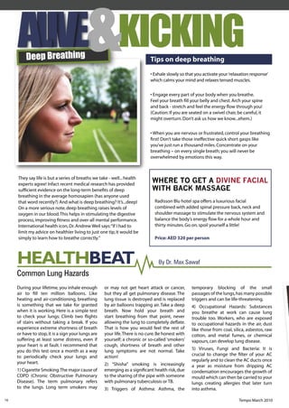 Deep Breathing
                                                           KICKING          Tips on deep breathing
                                                                            • Exhale slowly so that you activate your ‘relaxation response’
                                                                            which calms your mind and relaxes tensed muscles.


                                                                            • Engage every part of your body when you breathe.
                                                                            Feel your breath ﬁll your belly and chest. Arch your spine
                                                                            and back - stretch and feel the energy ﬂow through you!
                                                                            (Caution: If you are seated on a swivel chair, be careful, it
                                                                            might overturn. Don’t ask us how we know...ehem.)


                                                                            • When you are nervous or frustrated, control your breathing
                                                                            ﬁrst! Don’t take those ineffective quick short gasps like
                                                                            you’ve just run a thousand miles. Concentrate on your
                                                                            breathing – on every single breath; you will never be
                                                                            overwhelmed by emotions this way.



     They say life is but a series of breaths we take - well... health
     experts agree! Infact recent medical research has provided
                                                                             WHERE TO GET A DIVINE FACIAL
     sufﬁcient evidence on the long-term beneﬁts of deep                     WITH BACK MASSAGE
     breathing in the average homosapien (has anyone used
     that word recently?) And what is deep breathing? It’s...deep!            Radisson Blu hotel spa offers a luxurious facial
     On a more serious note, deep breathing raises levels of                  combined with added spinal pressure back, neck and
     oxygen in our blood. This helps in stimulating the digestive             shoulder massage to stimulate the nervous system and
     process, improving ﬁtness and over-all mental performance.               balance the body’s energy ﬂow for a whole hour and
     International health icon, Dr. Andrew Weil says: “If I had to            thirty minutes. Go on, spoil yourself a little!
     limit my advice on healthier living to just one tip, it would be
     simply to learn how to breathe correctly.”                               Price: AED 320 per person




     HEALTHBEAT                                                                 By Dr. Max Sawaf
     Common Lung Hazards
     During your lifetime, you inhale enough        or may not get heart attack or cancer,        temporary blocking of the small
     air to ﬁll ten million balloons. Like          but they all get pulmonary disease. The       passages of the lungs, has many possible
     heating and air-conditioning, breathing        lung tissue is destroyed and is replaced      triggers and can be life-threatening.
     is something that we take for granted          by air balloons trapping air. Take a deep     4) Occupational Hazards: Substances
     when it is working. Here is a simple test      breath. Now hold your breath and              you breathe at work can cause lung
     to check your lungs: Climb two ﬂights          start breathing from that point, never        trouble too. Workers, who are exposed
     of stairs without taking a break. If you       allowing the lung to completely deﬂate.       to occupational hazards in the air, dust
     experience extreme shortness of breath         That is how you would feel the rest of        like those from coal, silica, asbestos, raw
     or have to stop, it is a sign your lungs are   your life. There is no cure. Be honest with   cotton, and metal fumes, or chemical
     suffering at least some distress, even if      yourself; a chronic or so-called ‘smokers’    vapours, can develop lung disease.
     your heart is at fault. I recommend that       cough, shortness of breath and other
     you do this test once a month as a way         lung symptoms are not normal. Take            5) Viruses, Fungi and Bacteria: It is
     to periodically check your lungs and           action!                                       crucial to change the ﬁlter of your AC
     your heart.                                                                                  regularly and to clean the AC ducts once
                                                    2) “Shisha” smoking is increasingly           a year as moisture from dripping AC
     1) Cigarette Smoking: The major cause of       emerging as a signiﬁcant health risk, due     condensation encourages the growth of
     COPD (Chronic Obstructive Pulmonary            to the sharing of the pipe with someone       mould which can then be carried to your
     Disease). The term pulmonary refers            with pulmonary tuberculosis or TB.            lungs creating allergies that later turn
     to the lungs. Long term smokers may            3) Triggers of Asthma: Asthma, the            into asthma.

16                                                                                                                          Tempo March 2010
 