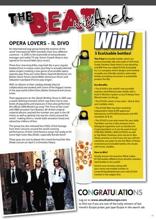 THE
                   B EAT                                      withAich
OPERA LOVERS - IL DIVO
An international pop group living the essence of the
word “international” With members from four different
                    .
countries – IL DIVO is the brainchild of extraordinaire
manager and reality TV star; Simon Cowell (they’re also
                                                                          Win!
                                                                           5 EcoUsable bottles!
                                                                           The Prize: EcoUsable bottles which are
signed to his record label, Syco music).                                   environmentally safe and made of 304 Food
These four charming fellas, may look like a your regular                   Grade Stainless Steel which is non-leaching
boyband but in snazzy suites, but they’re actually talented                and BPA-Free are called ECH20. EcoUsable
opera singers creating a new genre of accessible opera:                    Inc. is a company which designs and markets
operatic pop. They are Carlos Marin (Spanish Baritone), Urs                reusable, eco-friendly stainless steel water
Bühler (Swiss Tenor), David Miller (American Tenor) and                    bottles providing consumers a sustainable
Sébastien Izambard (French pop singer).                                    product for life!

With six albums in their catalog already, they’ve                          Eco Beneﬁts
collaborated and worked with some of the biggest names                     • The ECH20 is the world’s only portable
in the pop world: Celine Dion, Barbra Streisand and Leona                  stainless steel ﬁltered water bottle with a
Lewis.                                                                     built in ﬁltration system so you’ll always have
Their appearance on the Oprah Winfrey Show in 2005 was                     ﬁltered water on the go.
a career deﬁning moment, which saw them rise to new                        • The ECH2O comes in two sizes: 18oz & 25oz
levels of popularity and exposure. Il Divo also performed                  and multiple colors.
the ofﬁcial 2006 World Cup song “The Time of Our Lives”                    • The ECH20 ﬁlter has been tested by
with R&B sensation Toni Braxton. All of their original                     independent State & EPA approved
material albums reached the number one spot in the UK                      laboratories to EPS/ANSI protocols and NSF
charts, as well as getting into top ten charts around the                  standards 42 & 53.
world - making them a world-wide sensation loved and
adored by millions of fans.                                                • The ECH2O is not only meant for your daily
                                                                           Tap Water use but, it also removes micro
The group has also released four DVDs of live footage                      biological organisms such as Giardia and
from their concerts around the world covering                              Cryptosporidium so it can be used at local
performances of their most famous songs. Get ready to hit                  STREAMS, RIVERS, LAKES & POOLS as well
some high notes Abu Dhabi- especially female fans!!!                       as Tap Water. However, since we are in Abu
                                                                           Dhabi, promise us that if you win you will not
These guys are sure to please the crowd during their Abu
                                                                           substitute sea water to test the ﬁlters of these
Dhabi concert on April 2 in Emirates Palace.
                                                                           revolutionary EcoUsable bottles, the results
                                                                           will not be...healthy.

                                                                           How to Win?
                                                                           Simply answer the question: What makes
                                                                           ECH20 bottles different from all other stainless
                                                                           steel bottles in the world?
                                                                           Send in your answers along with
                                                                           your name and mobile number to
                                                                           contest@abudhabitempo.com with ECH20
                                                                           Contest in the subject line.




                                                              CO
                                                              CONGRATULATIONS
                                                              Log on to www.abudhabitempo.com
                                                              to ﬁnd out if you are one of the lucky winners of last
                                                              month's Ecojot prizes. Just type Ecojot in the search tab.

                                                                                                                              17
 