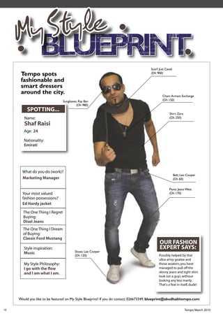 My Style
                                                                                     Scarf: Just Cavali
      Tempo spots                                                                    (Dh 900)

      fashionable and
      smart dressers
      around the city.
                                                                                              Chain: Armani Exchange
                                Sunglasses: Ray Ban                                           (Dh 150)
                                          (Dh 980)
          SPOTTING...
                                                                                                    Shirt: Zara
        Name:                                                                                       (Dh 250)

        Shaf Raisi
        Age: 24

        Nationality:
        Emirati




       What do you do (work)?
                                                                                                          Belt: Lee Cooper
       Marketing Manager                                                                                  (Dh 60)


                                                                                                    Pants: Jeans West
       Your most valued                                                                             (Dh 170)
       fashion possessions?
       Ed Hardy jacket

       The One Thing I Regret
       Buying:
       Disel Jeans
       The One Thing I Dream
       of Buying:
       Classic Ford Mustang
                                                                                            OUR FASHION
        Style inspiration:                                                                  EXPERT SAYS:
        Music                           Shoes: Lee Cooper
                                        (Dh 120)                                           Possibly helped by that
                                                                                           ultra-artsy goatee and
        My Style Philosophy:                                                               those aviators, you have
        I go with the ﬂow                                                                  managed to pull off the
        and I am what I am.                                                                skinny jeans and tight shirt
                                                                                           look (on a guy), without
                                                                                           looking any less manly.
                                                                                           That's a feat in itself, dude!



     Would you like to be featured on My Style Blueprint? If you do contact: 026673349, blueprint@abudhabitempo.com

18                                                                                                                Tempo March 2010
 