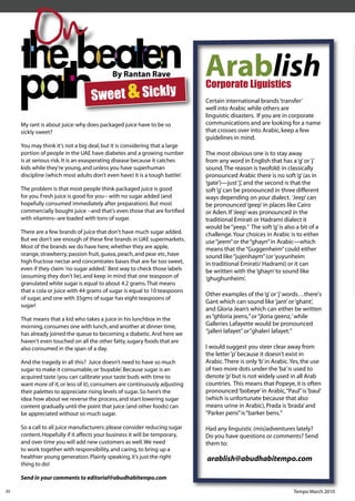 On
                                           By Rantan Rave                    Arablish
                                  Sweet & Sickly
                                                                             Corporate Liguistics
                                                                             Certain international brands ‘transfer’
                                                                             well into Arabic while others are
                                                                             linguistic disasters. If you are in corporate
     My rant is about juice: why does packaged juice have to be so           communications and are looking for a name
     sickly sweet?                                                           that crosses over into Arabic, keep a few
                                                                             guidelines in mind.
     You may think it's not a big deal, but it is considering that a large
     portion of people in the UAE have diabetes and a growing number         The most obvious one is to stay away
     is at serious risk. It is an exasperating disease because it catches    from any word in English that has a ‘g’ or ‘j’
     kids while they’re young, and unless you have superhuman                sound. The reason is twofold: in classically
     discipline (which most adults don’t even have) it is a tough battle!    pronounced Arabic there is no soft ‘g’ (as in
                                                                             ‘gate’)—just ‘j’, and the second is that the
     The problem is that most people think packaged juice is good            soft ‘g’ can be pronounced in three different
     for you. Fresh juice is good for you-- with no sugar added (and         ways depending on your dialect. ‘Jeep’ can
     hopefully consumed immediately after preparation). But most             be pronounced ‘geep’ in places like Cairo
     commercially bought juice --and that's even those that are fortiﬁed     or Aden. If ‘Jeep’ was pronounced in the
     with vitamins--are loaded with tons of sugar.                           traditional Emirati or Hadrami dialect it
                                                                             would be “yeep.” The soft ‘g’ is also a bit of a
     There are a few brands of juice that don't have much sugar added.       challenge. Your choices in Arabic is to either
     But we don't see enough of these ﬁne brands in UAE supermarkets.        use “jeem” or the “ghayn” in Arabic—which
     Most of the brands we do have here, whether they are apple,             means that the “Guggenheim” could either
     orange, strawberry, passion fruit, guava, peach, and pear etc, have     sound like “jujenhaym” (or ‘yuyunheim
     high fructose nectar and concentrates bases that are far too sweet,     in traditional Emirati/ Hadrami) or it can
     even if they claim 'no sugar added.' Best way to check those labels     be written with the ‘ghayn’ to sound like
     (assuming they don't lie), and keep in mind that one teaspoon of        ‘ghughunheim’.
     granulated white sugar is equal to about 4.2 grams. That means
     that a cola or juice with 44 grams of sugar is equal to 10 teaspoons
                                                                             Other examples of the ‘g’ or ‘j’ words…there's
     of sugar, and one with 35gms of sugar has eight teaspoons of
                                                                             Gant which can sound like ‘jant’ or ‘ghant’,
     sugar!
                                                                             and Gloria Jean’s which can either be written
     That means that a kid who takes a juice in his lunchbox in the          as “ghloria jeens,” or “jloria geenz,’ while
     morning, consumes one with lunch, and another at dinner time,           Galleries Lafayette would be pronounced
     has already joined the queue to becoming a diabetic. And here we        “jalleri lafayet” or”ghaleri lafayet.”
     haven't even touched on all the other fatty, sugary foods that are
     also consumed in the span of a day.                                     I would suggest you steer clear away from
                                                                             the letter ‘p’ because it doesn’t exist in
     And the tragedy in all this? Juice doesn’t need to have so much         Arabic. There is only ‘b’ in Arabic. Yes, the use
     sugar to make it consumable, or ‘buyable’. Because sugar is an          of two more dots under the ‘ba’ is used to
     acquired taste (you can calibrate your taste buds with time to          denote ‘p’ but is not widely used in all Arab
     want more of it, or less of it), consumers are continuously adjusting   countries. This means that Popeye, it is often
     their palettes to appreciate rising levels of sugar. So here’s the      pronounced ‘bobeye’ in Arabic, “Paul” is ‘baul’
     idea: how about we reverse the process, and start lowering sugar        (which is unfortunate because that also
     content gradually until the point that juice (and other foods) can      means urine in Arabic), Prada is ‘brada’ and
     be appreciated without so much sugar.                                   “Parker pens” is “barker bens.”

     So a call to all juice manufacturers: please consider reducing sugar    Had any linguistic (mis)adventures lately?
     content. Hopefully if it affects your business it will be temporary,    Do you have questions or comments? Send
     and over time you will add new customers as well. We need               them to:
     to work together with responsibility, and caring, to bring up a
     healthier young generation. Plainly speaking, it’s just the right       arablish@abudhabitempo.com
     thing to do!

     Send in your comments to editorial@abudhabitempo.com

20                                                                                                                Tempo March 2010
 