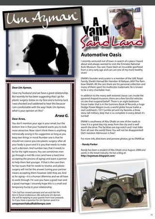 A
                                                           Yain k
                                                              n
                                                         SandLand
                                                         Automotive Oasis
                                                         I recently ventured out of town in search of a place I heard
                                                         about and always wanted to visit, the Emirates National
                                                         Auto Museum. You see, I have been an incurable gearhead
                                                         from a very early age and cars are one of my more healthy
                                                         vices!

                                                         ENAM’s founder and curator is a member of the UAE Royal
                                                         Family, Sheikh Hamad Bin Hamdan Al Nahyan, AKA The Rain-
                                                         bow Sheikh. All the cars there are his personal collection and
Dear Um Ayman,                                           many of them sport his multicolor trademark. He is known
                                                         to be a very charitable man.
I love my husband and we have a great relationship.
But recently he has been suggesting that I go for        In addition to the many well restored classic cars inside the
                                                         pyramid shaped museum, there are a few fanciful vehicles
plastic surgery: botox on my face and a tummy tuck.      on site that suspend belief! There is an eight bedroom
I was shocked and saddened to hear this because          house trailer that is in the Guinness Book of Records, a huge
I am comfortable with the way I look. Um Ayman,          Dodge Power Wagon truck, a world globe house trailer, a
what is your opinion on this?                            real Lockheed L-1011 jumbo jet and my favorite, a three
                                                         story tall military Jeep that is so complete in every detail, it’s
                                            Arwa G.      surreal!
Dear Arwa,
                                                         ENAM is southwest of Abu Dhabi on one of the roads to
You don’t mention your age in your email, but the        Liwa. It is a great day trip away from the city and is well
bottom line is that your husband wants you to look       worth the drive. The facilities are top-notch and I met folks
more attractive. Now I don’t think there is anything     from all over the world there. You will not be disappointed!
intrinsically wrong in his suggestion as long as you     Did I mention Admission is free?
keep two things in mind. Number one is that he           For more info, directions and preview photos, go to: ENAM.ae
should not coerce you into plastic surgery: after all
your body is yours and it is you that needs to make      - Randy Parker
such a decision. And number two, that it needs to
                                                         Randy has been a resident of Abu Dhabi since August, 2008 and
be for the right reasons. You see sometimes men          works in the travel industry. He has a blog at:
go through a mid life crisis (and have a hard time       http://expatuae.blogspot.com/
accepting the process of aging) and want a partner
to help them feel younger. If that is the case then
he has issues that he needs to resolve, and plastic
surgery will not be the answer. Loving your partner
means accepting them however (old) they are. And
as for aging—it is a human dilemma, and we all have
to work through. I'm sure you have a good man and
a good marriage. I sincerely hope this is a small and
temporary hump in your relationship.

*Um Saif has moved overseas and we wish her the
best in future endeavours. We welcome Um Ayman,
she will be replying to your queries from now onwards.
So if you have a question for Um Ayman send it to
umayman@abudhabitempo.com


                                                                                                                              23
 