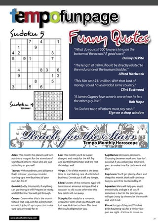funpage
Sudoku 5
                                                      Funny Quotes
                                                          “What do you call 500 lawyers lying on the
                                                          bottom of the ocean? A good start!”
                                                                                            Danny DeVito
                                                          “The length of a ﬁlm should be directly related to
                                                          the endurance of the human bladder.”
                                                                                         Alfred Hitchcock
                                                          “This ﬁlm cost $31 million. With that kind of
                                                          money I could have invaded some country.”
                                                                                            Clint Eastwood
                                                          “A James Cagney love scene is one where he lets
                                                          the other guy live.”                 Bob Hope
Sudoku 4
         Answer                                           “In God we trust, all others must pay cash.”
                                                                                    Sign on a shop window




        Reach for e Sta                                          Tempo Monthly Horoscope

Aries: This month the planets will turn     Leo: This month you’ll be super-           Sagittarius: Decisions, decisions.
you into a magnet for the attention of      charged and ready for the kill. Try        Choosing between work and love isn’t
signiﬁcant others! Those who are just       and control that temper and the rest       easy but if you utilize your time well,
as sizzling as yourself.                    should go well.                            you can make time for both work and
                                                                                       play!
Taurus: With sturdiness, and diligence      Virgo: 17th of this month is the best
that’s intrinsic, you may consider          time to start taking care of unﬁnished     Capricorn: You’ll get plenty of rest and
starting up a new business of your          business. Do not put it off any longer.    sleep this month. Work will continue
own. Go for it!                                                                        but you won’t be burdened by it!
                                            Libra: Secrets of the romantic type will
Gemini: Sadly, this month, if anything      turn into an amorous intrigue. Find a      Aquarius: Mars will help you erupt
can go wrong, it will! Prepare, be ready,   solution to old issues otherwise this      emotionally, and get it all out. If
and it’ll be ﬁne. You will get through.     ﬁne catch will run away.                   someone is hurt in the process, you
                                                                                       will get chatty by the end of the month
Cancer: Career-wise this is the month       Scorpio: Get ready for a romantic
                                                                                       and sort it out.
to take that leap. Aim for a promotion      encounter with what you thought was
or switch jobs, it’s up to you. Just make   lost love. Hold on to them. This time      Pisces: Let go of the past! This has
sure you are ready for it!                  the results depend on you.                 been haunting you for a while, your
                                                                                       pals are right - it’s time to move on.

www.abudhabitempo.com                                                                                                             27
 