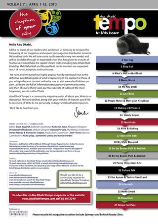 VOLUME 7 | APRIL 1-15, 2010


          th e
       r h y th m
       o f your
           city                                                                               in this issue

 Hello Abu Dhabi ,
 I'd like to thank all our readers who petitioned us tirelessly to increase the
 frequency of our magazine, and expand our magazine distribution network.
 We've done both. We will now come out bi-weekly (every two weeks) and
 will be available through an expanded chain that has grown to include all                                      4 Your Say
 Starbucks in Abu Dhabi, the capital's ﬁnest malls including Abu Dhabi Mall,
 Khalidiya Mall, Raha Mall and Mazyad Mall, not to mention our expanded                                        5 ShopCall
                                                                                                               5 Shop Call
 reach of hotels, hospitals and businesses.
                                                                                                        6 What’s Hot in Abu Dhabi
 We have also ﬁne tuned our highly popular handy events pull-out as the
 deﬁnitive Abu Dhabi guide of what's happening in the capital. For those of
 you who prefer your content online be sure to visit www.abudhabitempo.                                       8 Movie Watch
 com, a vibrant site full of information resources and community news,
 and then of course there's also our YouTube site of videos of the most                                      10 My Abu Dhabi
 happening events in Abu Dhabi.
                                                                                                              11 City Bites
 Abu Dhabi Tempo is a community magazine, so it's all about you. Write to us
 about your likes and dislikes, along with your wish list of features you'd like                  12 People Meter & Meet your Neighbour
 to see more of. Write to me personally on bagersh@abudhabitempo.com.
 We'd like to hear from you.                                                                              13 Making a Difference

                                                                                                               14 Handy Helper

                                                                                                               15 Workitude
 Media Licence No. 1/105866/24295
 Editor: Sana Bagersh, Editorial Coordinator: Kulsoom Zakir, Magazine Designer:
 Praveen Prabhakaran, Website Designer: Rizwan Pervaiz, Marketing Coordinator:                              16 Alive & Kicking
 Imran Nawaz & Ahmad Al-Dajani, Production Coordinator : Joel Flores Editorial
 Contributors: Aicha Diop, Samantha Davis and Randy Parker.                                                 17 Beat with Aich

 Disclaimer:                                                                                             18 My Style Blueprint
 Tempo is a publication of BrandMoxie. Although Tempo Magazine does its best to ensure
 the authenticity and accuracy of its contents, the publisher cannot accept any
 responsibility for errors, mistakes and inaccuracies. The publisher reserves the rights of          19 On the Beaten Path & Arablish
 this product and no part of this publication may be reproduced in any form or by any
 means without the permission of the publisher.
                                                                                                     20 On the Beaten Path & Arablish
 Address:
 To reach editorial at Abu Dhabi Tempo email: editorial@abudhabitempo.com
 To reach advertising call 02 6673349 or email: advertising@abudhabitempo.com                            21 Funny thing about Life
 If you need to ﬁnd out where you can pick up your copy call: 02 6673349 or check out the
 list of Tempo distribution points on our website.
                                                                                                             22 Culture Talk
 Join us at:
 www.abudhabitempo.com                                        Would you like to be a
 www.twitter.com/abudhabitempo                                community reporter for                23 Um Ayman & Yank in Sand Land
 www.facebook.com, search for Abu Dhabi Tempo                 Abu Dhabi Tempo? Email us:
 www.youtube.com/user/abudhabitempo                           editorial@abudhabitempo.com
 www.twitpic.com/photos/abudhabitempo                                                                        24 Lifecoach


                                                                                                             25 Home Smart
    To advertise in Abu Dhabi Tempo magazine or the website:
           www.abudhabitempo.com, call 02 6673349                                                            26 Classifieds

                                                                                                          27 Tempo Fun Page
 Published by:

                             Please recycle this magazine: locations include Spinneys and behind Riyada Clinic.
 