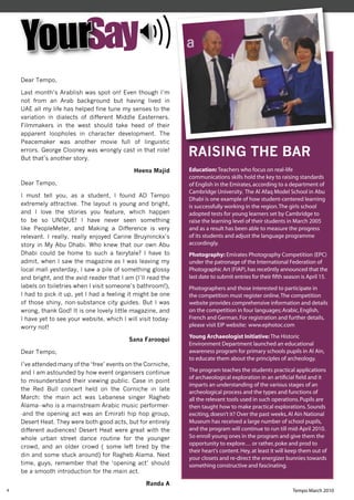 YourSay
    Dear Tempo,

    Last month’s Arablish was spot on! Even though I’m
    not from an Arab background but having lived in
    UAE all my life has helped fine tune my senses to the
    variation in dialects of different Middle Easterners.
    Filmmakers in the west should take heed of their
    apparent loopholes in character development. The
    Peacemaker was another movie full of linguistic
    errors. George Clooney was wrongly cast in that role!
    But that’s another story.
                                                                RAISING THE BAR
                                               Heena Majid      Education: Teachers who focus on real-life
                                                                communications skills hold the key to raising standards
    Dear Tempo,                                                 of English in the Emirates, according to a department of
                                                                Cambridge University. The Al Afaq Model School in Abu
    I must tell you, as a student, I found AD Tempo
                                                                Dhabi is one example of how student-centered learning
    extremely attractive. The layout is young and bright,       is successfully working in the region. The girls school
    and I love the stories you feature, which happen            adopted tests for young learners set by Cambridge to
    to be so UNIQUE! I have never seen something                raise the learning level of their students in March 2005
    like PeopleMeter, and Making a Difference is very           and as a result has been able to measure the progress
    relevant. I really, really enjoyed Carine Bruyninckx’s      of its students and adjust the language programme
    story in My Abu Dhabi. Who knew that our own Abu            accordingly.
    Dhabi could be home to such a fairytale? I have to          Photography: Emirates Photography Competition (EPC)
    admit, when I saw the magazine as I was leaving my          under the patronage of the International Federation of
    local mall yesterday, I saw a pile of something glossy      Photographic Art (FIAP), has rece0ntly announced that the
    and bright, and the avid reader that I am (I’ll read the    last date to submit entries for their ﬁfth season is April 15.
    labels on toiletries when I visit someone’s bathroom!),     Photographers and those interested to participate in
    I had to pick it up, yet I had a feeling it might be one    the competition must register online. The competition
    of those shiny, non-substance city guides. But I was        website provides comprehensive information and details
    wrong, thank God! It is one lovely little magazine, and     on the competition in four languages; Arabic, English,
    I have yet to see your website, which I will visit today-   French and German. For registration and further details,
    worry not!                                                  please visit EIP website: www.ephotoc.com
                                                                Young Archaeologist Initiative: The Historic
                                             Sana Farooqui
                                                                Environment Department launched an educational
    Dear Tempo,                                                 awareness program for primary schools pupils in Al Ain,
                                                                to educate them about the principles of archeology.
    I’ve attended many of the ‘free’ events on the Corniche,
    and I am astounded by how event organisers continue         The program teaches the students practical applications
                                                                of archaeological exploration in an artiﬁcial ﬁeld and it
    to misunderstand their viewing public. Case in point
                                                                imparts an understanding of the various stages of an
    the Red Bull concert held on the Corniche in late
                                                                archeological process and the types and functions of
    March: the main act was Lebanese singer Ragheb              all the relevant tools used in such operations. Pupils are
    Alama--who is a mainstream Arabic music performer-          then taught how to make practical explorations. Sounds
    -and the opening act was an Emirati hip hop group,          exciting, doesn’t it? Over the past weeks, Al Ain National
    Desert Heat. They were both good acts, but for entirely     Museum has received a large number of school pupils,
    different audiences! Desert Heat were great with the        and the program will continue to run till mid-April 2010.
    whole urban street dance routine for the younger            So enroll young ones in the program and give them the
                                                                opportunity to explore… or rather, poke and prod to
    crowd, and an older crowd ( some left tired by the
                                                                their heart’s content. Hey, at least it will keep them out of
    din and some stuck around) for Ragheb Alama. Next
                                                                your closets and re-direct the energizer bunnies towards
    time, guys, remember that the ‘opening act’ should          something constructive and fascinating.
    be a smooth introduction for the main act.

                                                   Randa A
4                                                                                                             Tempo March 2010
 