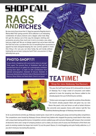 RAGS
ANDRICHES
By now most of you know that J.C. Rags has opened a ﬂagship store in
Marina Mall. Their spring-summer 2010 collection is an interesting
combination of colours, textures and a dapper urban look. Okay
let’s get the obvious out of the way, the designer clothing and
accessories are pricy. How much can it cost to re-create a raw urban
look you might ask? We are no design experts but we’ve been told that
the ‘look’ has to be a cut above the rest. So everything from accessories to
apparel has been designed keeping the new summer palette in mind.
One thing is for sure, you can dress funky, hip and trendy without
looking like you’ve been trying too hard! That’s one promise J.C. Rags
deﬁnitely lives up to.



 PHOTO-SHOP?!?!
 Do you think a shopping mall is just another place to splurge?
 Think again! The ground ﬂoor of Khalidiyah Mall will be
 transformed into an art gallery for a photography exhibition
 running from April 1 to April 10 with contributions from
 talented photographers: Abdullah Al Ghurair, Abdullah Al
 Marzouqi, Abdulrahman Belhaik, Heba Al Mardood, Mariam Al


                                                                   TEATIME!
                                                                      TIME!
 Mazroui, Moza Alfalasi and Nadra Badri. Check it out guys!




                                                                      Shop for new Alokozay Tea ﬂavours
                                                                   This year, the Gulf Food Festival 2010 witnessed the re-launch
                                                                   of Alokozay Tea. A large crowd of consumers and traders
                                                                   gathered to taste the tempting new ﬂavours added to the
                                                                   already popular line-up of refreshing tea varieties.

                                                                   “Visitors were very eager to sample the varieties of teas. Besides
                                                                   the brand’s already popular black and green tea, our new
                                                                  ﬂavors like peach, mint and lemon as well as herbal infusions
                                                               like camomile were popular choices with visitors.” said Ms. Tara
                                                                                                                ,
                                                              Doddihal, Marketing Manager of Alokozay International Ltd.

As far as promotional activities go, Alokozay created quite a buzz with its sampling, give-aways and exciting daily competitions.
The competitions were hosted by Alokozay’s Emcee, Ahmed Faraj Salahat who stopped the passing crowd dead in their tracks
with unique beat boxing performances. Competition winners walked away with exclusive Alokozay gift hampers that consisted
of electronic items and a range of company products such as dates, oil, tissues and of course, tea! Distribution of the fresh new
packs to existing markets has begun last month. Try out the peach ﬂavour, it’s mind boggling and quite frankly addictive; i.e., if
you don’t mind your tea tasting like peaches.


www.abudhabitempo.com                                                                                                                   5
 