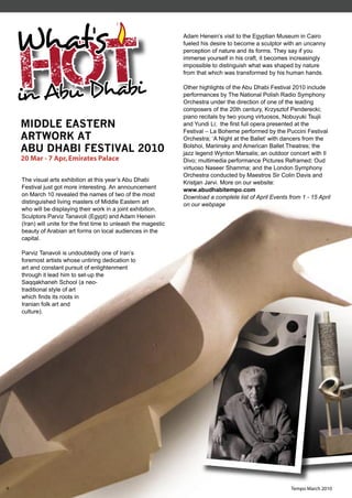 What's
    Hot
                                                                  Adam Henein’s visit to the Egyptian Museum in Cairo
                                                                  fueled his desire to become a sculptor with an uncanny
                                                                  perception of nature and its forms. They say if you
                                                                  immerse yourself in his craft, it becomes increasingly
                                                                  impossible to distinguish what was shaped by nature
                                                                  from that which was transformed by his human hands.



    in Abu Dhabi                                                  Other highlights of the Abu Dhabi Festival 2010 include
                                                                  performances by The National Polish Radio Symphony
                                                                  Orchestra under the direction of one of the leading
                                                                  composers of the 20th century, Krzysztof Penderecki;
                                                                  piano recitals by two young virtuosos, Nobuyuki Tsujii
    MIDDLE EASTERN                                                and Yundi Li; the ﬁrst full opera presented at the
                                                                  Festival – La Boheme performed by the Puccini Festival
    ARTWORK AT                                                    Orchestra; ‘A Night at the Ballet’ with dancers from the
    ABU DHABI FESTIVAL 2010                                       Bolshoi, Mariinsky and American Ballet Theatres; the
                                                                  jazz legend Wynton Marsalis; an outdoor concert with Il
    20 Mar - 7 Apr, Emirates Palace                               Divo; multimedia performance Pictures Reframed; Oud
                                                                  virtuoso Naseer Shamma; and the London Symphony
                                                                  Orchestra conducted by Maestros Sir Colin Davis and
    The visual arts exhibition at this year’s Abu Dhabi           Kristjan Jarvi. More on our website:
    Festival just got more interesting. An announcement           www.abudhabitempo.com
    on March 10 revealed the names of two of the most             Download a complete list of April Events from 1 - 15 April
    distinguished living masters of Middle Eastern art            on our webpage
    who will be displaying their work in a joint exhibition.
    Sculptors Parviz Tanavoli (Egypt) and Adam Henein
    (Iran) will unite for the ﬁrst time to unleash the magestic
    beauty of Arabian art forms on local audiences in the
    capital.

    Parviz Tanavoli is undoubtedly one of Iran’s
    foremost artists whose untiring dedication to
    art and constant pursuit of enlightenment
    through it lead him to set-up the
    Saqqakhaneh School (a neo-
    traditional style of art
    which ﬁnds its roots in
    Iranian folk art and
    culture).




6                                                                                                           Tempo March 2010
 