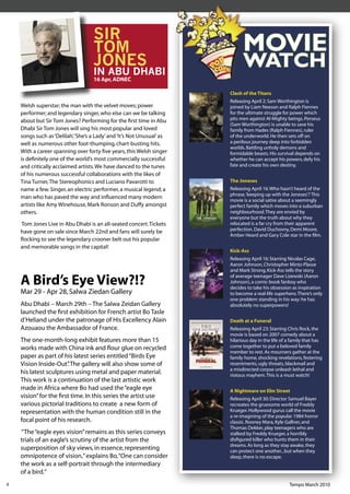 SIR
                                    TOM                                       MOVIE
                                    JONES
                                    IN ABU DHABI
                                                                              WATCH
                                    16 Apr, ADNEC

                                                                        Clash of the Titans
                                                                        Releasing April 2: Sam Worthington is
    Welsh superstar; the man with the velvet moves; power               joined by Liam Neeson and Ralph Fiennes
    performer; and legendary singer, who else can we be talking         for the ultimate struggle for power which
    about but Sir Tom Jones? Performing for the ﬁrst time in Abu        pits men against Al-Mighty beings. Perseus
                                                                        (Sam Worthington) is unable to save his
    Dhabi Sir Tom Jones will sing his most popular and loved            family from Hades (Ralph Fiennes), ruler
    songs such as ‘Delilah’, ‘She’s a Lady’ and ‘It’s Not Unusual’ as   of the underworld. He then sets off on
    well as numerous other foot-thumping, chart-busting hits.           a perilous journey deep into forbidden
                                                                        worlds. Battling unholy demons and
    With a career spanning over forty ﬁve years, this Welsh singer      formidable beasts. His survival depends on
    is deﬁnitely one of the world’s most commercially successful        whether he can accept his powers, defy his
    and critically acclaimed artists. We have danced to the tunes       fate and create his own destiny.
    of his numerous successful collaborations with the likes of
    Tina Turner, The Stereophonics and Luciano Pavarotti to             The Joneses
    name a few. Singer, an electric performer, a musical legend; a      Releasing April 16: Who hasn’t heard of the
                                                                        phrase, ‘keeping up with the Joneses’? This
    man who has paved the way and inﬂuenced many modern
                                                                        movie is a social satire about a seemingly
    artists like Amy Winehouse, Mark Ronson and Duffy amongst           perfect family which moves into a suburban
    others.                                                             neighbourhood. They are envied by
                                                                        everyone but the truth about why they
    Tom Jones Live in Abu Dhabi is an all-seated concert. Tickets       relocated is a far cry from their apparent
    have gone on sale since March 22nd and fans will surely be          perfection. David Duchovny, Demi Moore,
                                                                        Amber Heard and Gary Cole star in the ﬁlm.
    ﬂocking to see the legendary crooner belt out his popular
    and memorable songs in the capital!
                                                                        Kick-Ass
                                                                        Releasing April 16: Starring Nicolas Cage,
                                                                        Aaron Johnson, Christopher Mintz-Plasse
                                                                        and Mark Strong, Kick-Ass tells the story

    A Bird’s Eye View?!?                                                of average teenager Dave Lizewski (Aaron
                                                                        Johnson), a comic-book fanboy who
                                                                        decides to take his obsession as inspiration
    Mar 29 - Apr 28, Salwa Ziedan Gallery                               to become a real-life superhero. There’s only
                                                                        one problem standing in his way: he has
    Abu Dhabi – March 29th – The Salwa Zeidan Gallery                   absolutely no superpowers!
    launched the ﬁrst exhibition for French artist Bo Tasle
    d’Heliand under the patronage of His Excellency Alain               Death at a Funeral
    Azouaou the Ambassador of France.                                   Releasing April 23: Starring Chris Rock, the
                                                                        movie is based on 2007 comedy about a
    The one-month-long exhibit features more than 15                    hilarious day in the life of a family that has
    works made with China ink and ﬂour glue on recycled                 come together to put a beloved family
                                                                        member to rest. As mourners gather at the
    paper as part of his latest series entitled “Birds Eye              family home, shocking revelations, festering
    Vision Inside-Out” The gallery will also show some of
                       .                                                resentments, ugly threats, blackmail and
                                                                        a misdirected corpse unleash lethal and
    his latest sculptures using metal and paper material.               riotous mayhem. This is a must watch!
    This work is a continuation of the last artistic work
    made in Africa where Bo had used the “eagle eye                     A Nightmare on Elm Street
    vision” for the ﬁrst time. In this series the artist use            Releasing April 30: Director Samuel Bayer
    various pictorial traditions to create a new form of                recreates the gruesome world of Freddy
    representation with the human condition still in the                Krueger. Hollywood gurus call the movie
                                                                        a re-imagining of the popular 1984 horror
    focal point of his research.                                        classic. Rooney Mara, Kyle Gallner, and
                                                                        Thomas Dekker, play teenagers who are
    “The “eagle eyes vision” remains as this series conveys             stalked by Freddy Krueger, a horribly
    trials of an eagle’s scrutiny of the artist from the                disﬁgured killer who hunts them in their
                                                                        dreams. As long as they stay awake, they
    superposition of sky views, in essence, representing                can protect one another...but when they
    omnipotence of vision,” explains Bo, “One can consider              sleep, there is no escape.
    the work as a self-portrait through the intermediary
    of a bird.”
8                                                                                                    Tempo March 2010
 