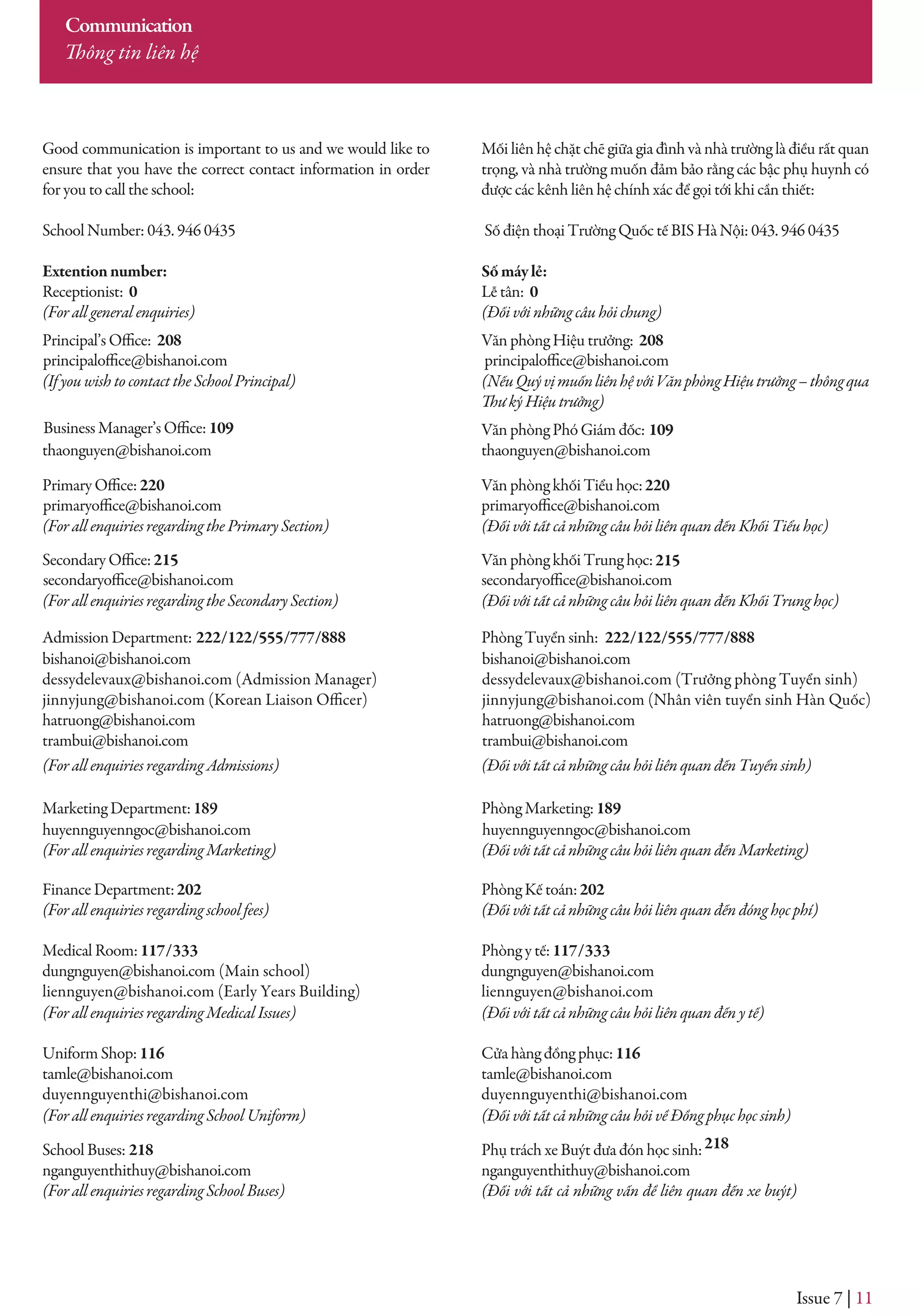 Issue 7 | 11
huyennguyenngoc@bishanoi.com
Mối liên hệ chặt chẽ giữa gia đình và nhà trường là điều rất quan
trọng, và nhà trường muốn đảm bảo rằng các bậc phụ huynh có
được các kênh liên hệ chính xác để gọi tới khi cần thiết:
Số điện thoại Trường Quốc tế BIS Hà Nội: 043. 946 0435
Sốmáylẻ:
Lễ tân: 0
(Đối với những câu hỏi chung)
Văn phòng Hiệu trưởng: 208
(NếuQuývịmuốnliênhệvớiVănphòngHiệutrưởng–thôngqua
Văn phòng Phó Giám đốc: 109
thaonguyen@bishanoi.com
Văn phòng khối Tiểu học:220
(Đối với tất cả những câu hỏi liên quan đến Khối Tiểu học)
Văn phòng khối Trung học:215
(Đối với tất cả những câu hỏi liên quan đến Khối Trung học)
Phòng Tuyển sinh:
(Đối với tất cả những câu hỏi liên quan đến Tuyển sinh)
Phòng Marketing:189
(Đối với tất cả những câu hỏi liên quan đến Marketing)
Phòng Kế toán:202
(Đối với tất cả những câu hỏi liên quan đến đóng học phí)
Phòng y tế:117/333
dungnguyen@bishanoi.com
liennguyen@bishanoi.com
(Đối với tất cả những câu hỏi liên quan đến y tế)
Cửa hàng đồng phục:116
tamle@bishanoi.com
duyennguyenthi@bishanoi.com
(Đối với tất cả những câu hỏi về Đồng phục học sinh)
Phụ trách xe Buýt đưa đón học sinh:218
nganguyenthithuy@bishanoi.com
(Đối với tất cả những vấn đề liên quan đến xe buýt)
Communication
Good communication is important to us and we would like to
ensure that you have the correct contact information in order
for you to call the school:
School Number: 043. 946 0435
Extentionnumber:
Receptionist: 0
(For all general enquiries)
208
(If you wish to contact the School Principal)
thaonguyen@bishanoi.com
principaloffice@bishanoi.com
primaryoffice@bishanoi.com
secondaryoffice@bishanoi.com secondaryoffice@bishanoi.com
primaryoffice@bishanoi.com
principaloffice@bishanoi.com
220
(For all enquiries regarding the Primary Section)
215
(For all enquiries regarding the Secondary Section)
Admission Department: 222/122/555/777/888
bishanoi@bishanoi.com
dessydelevaux@bishanoi.com (Admission Manager)
jinnyjung@bishanoi.com (Korean Liaison Officer)
hatruong@bishanoi.com
trambui@bishanoi.com
222/122/555/777/888
bishanoi@bishanoi.com
dessydelevaux@bishanoi.com (Trưởng phòng Tuyển sinh)
jinnyjung@bishanoi.com (Nhân viên tuyển sinh Hàn Quốc)
hatruong@bishanoi.com
trambui@bishanoi.com
(For all enquiries regarding Admissions)
Marketing Department:189
huyennguyenngoc@bishanoi.com
(For all enquiries regarding Marketing)
Finance Department:202
(For all enquiries regarding school fees)
Medical Room:117/333
dungnguyen@bishanoi.com (Main school)
liennguyen@bishanoi.com (Early Years Building)
(For all enquiries regarding Medical Issues)
Uniform Shop:116
tamle@bishanoi.com
duyennguyenthi@bishanoi.com
(For all enquiries regarding School Uniform)
School Buses: 218
nganguyenthithuy@bishanoi.com
(For all enquiries regarding School Buses)
Business Manager’s Office: 109
Thông tin liên hệ
 