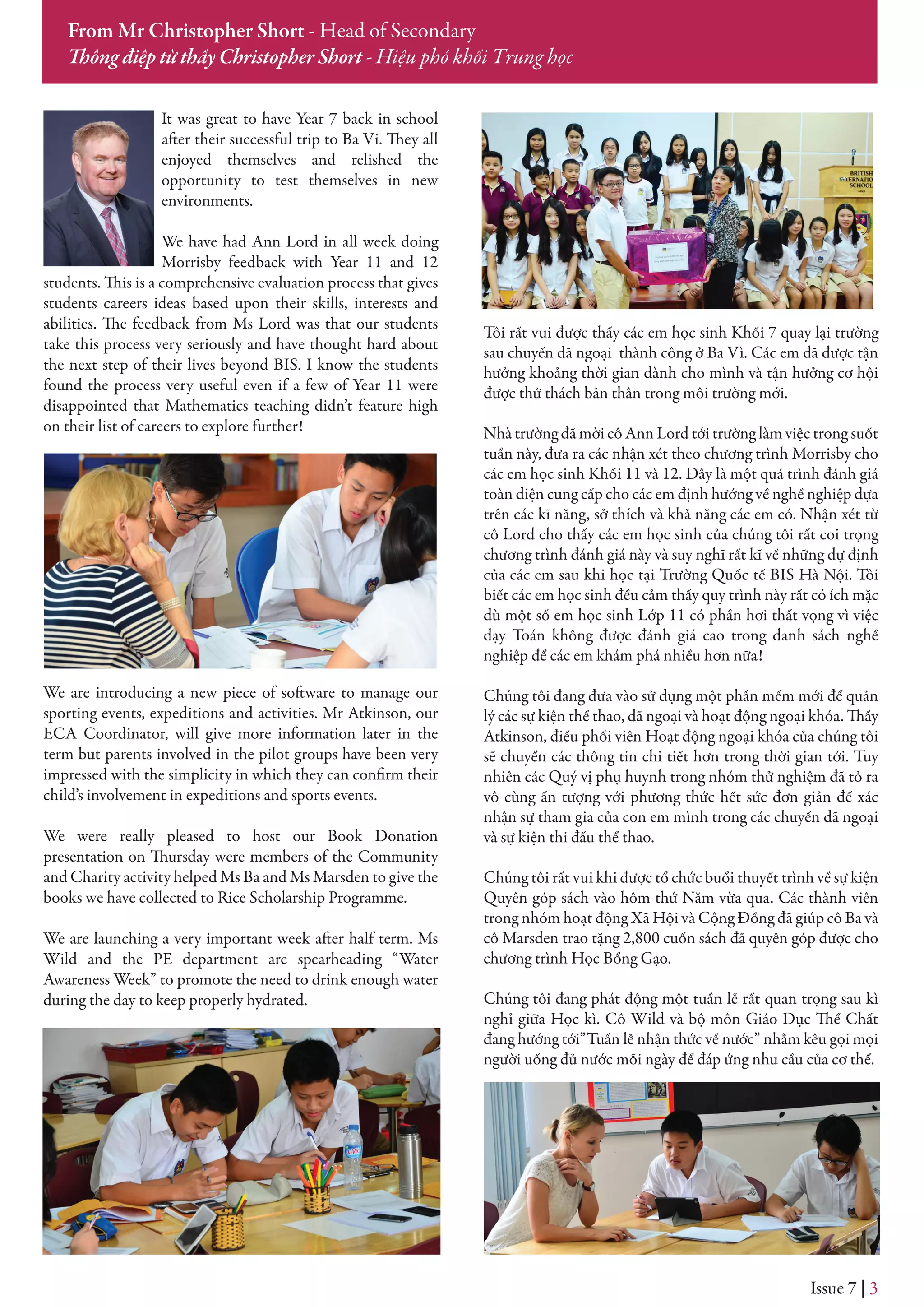 Issue 7 | 3
From Mr Christopher Short - Head of Secondary
Thông điệp từ thầy Christopher Short - Hiệu phó khối Trung học
It was great to have Year 7 back in school
after their successful trip to Ba Vi. They all
enjoyed themselves and relished the
opportunity to test themselves in new
environments.
We have had Ann Lord in all week doing
Morrisby feedback with Year 11 and 12
students. This is a comprehensive evaluation process that gives
students careers ideas based upon their skills, interests and
abilities. The feedback from Ms Lord was that our students
take this process very seriously and have thought hard about
the next step of their lives beyond BIS. I know the students
found the process very useful even if a few of Year 11 were
disappointed that Mathematics teaching didn’t feature high
on their list of careers to explore further!
We are introducing a new piece of software to manage our
sporting events, expeditions and activities. Mr Atkinson, our
ECA Coordinator, will give more information later in the
term but parents involved in the pilot groups have been very
impressed with the simplicity in which they can confirm their
child’s involvement in expeditions and sports events.
We were really pleased to host our Book Donation
presentation on Thursday were members of the Community
and Charity activity helped Ms Ba and Ms Marsden to give the
books we have collected to Rice Scholarship Programme.
We are launching a very important week after half term. Ms
Wild and the PE department are spearheading “Water
Awareness Week” to promote the need to drink enough water
during the day to keep properly hydrated.
Tôi rất vui được thấy các em học sinh Khối 7 quay lại trường
sau chuyến dã ngoại thành công ở Ba Vì. Các em đã được tận
hưởng khoảng thời gian dành cho mình và tận hưởng cơ hội
được thử thách bản thân trong môi trường mới.
Nhà trường đã mời cô Ann Lord tới trường làm việc trong suốt
tuần này, đưa ra các nhận xét theo chương trình Morrisby cho
các em học sinh Khối 11 và 12. Đây là một quá trình đánh giá
toàn diện cung cấp cho các em định hướng về nghề nghiệp dựa
trên các kĩ năng, sở thích và khả năng các em có. Nhận xét từ
cô Lord cho thấy các em học sinh của chúng tôi rất coi trọng
chương trình đánh giá này và suy nghĩ rất kĩ về những dự định
của các em sau khi học tại Trường Quốc tế BIS Hà Nội. Tôi
biết các em học sinh đều cảm thấy quy trình này rất có ích mặc
dù một số em học sinh Lớp 11 có phần hơi thất vọng vì việc
dạy Toán không được đánh giá cao trong danh sách nghề
nghiệp để các em khám phá nhiều hơn nữa!
Chúng tôi đang đưa vào sử dụng một phần mềm mới để quản
lý các sự kiện thể thao, dã ngoại và hoạt động ngoại khóa. Thầy
Atkinson, điều phối viên Hoạt động ngoại khóa của chúng tôi
sẽ chuyển các thông tin chi tiết hơn trong thời gian tới. Tuy
nhiên các Quý vị phụ huynh trong nhóm thử nghiệm đã tỏ ra
vô cùng ấn tượng với phương thức hết sức đơn giản để xác
nhận sự tham gia của con em mình trong các chuyến dã ngoại
và sự kiện thi đấu thể thao.
Chúng tôi rất vui khi được tổ chức buổi thuyết trình về sự kiện
Quyên góp sách vào hôm thứ Năm vừa qua. Các thành viên
trong nhóm hoạt động Xã Hội và Cộng Đồng đã giúp cô Ba và
cô Marsden trao tặng 2,800 cuốn sách đã quyên góp được cho
chương trình Học Bổng Gạo.
Chúng tôi đang phát động một tuần lễ rất quan trọng sau kì
nghỉ giữa Học kì. Cô Wild và bộ môn Giáo Dục Thể Chất
đang hướng tới”Tuần lễ nhận thức về nước” nhằm kêu gọi mọi
người uống đủ nước mỗi ngày để đáp ứng nhu cầu của cơ thể.
 
